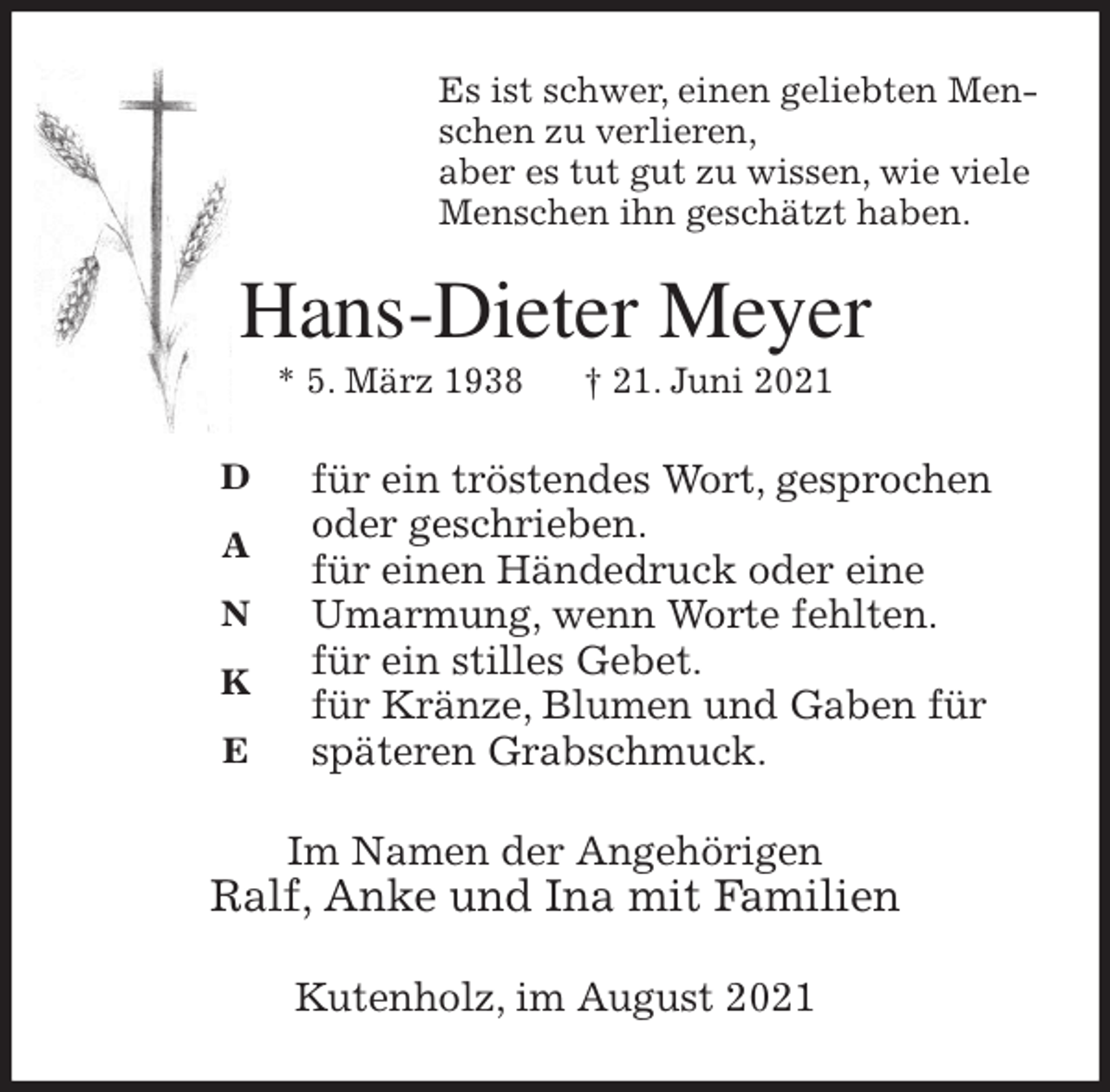 <p>Es ist schwer, einen geliebten Menschen zu verlieren,<br />aber es tut gut zu wissen, wie viele Menschen ihn geschätzt haben.<br />Hans-Dieter Meyer<br />* 5. März 1938 † 21. Juni 2021</p>
<p>für ein tröstendes Wort, gesprochen oder geschrieben.<br />für einen Händedruck oder eine<br />Umarmung, wenn Worte fehlten.<br />für ein stilles Gebet.<br />für Kränze, Blumen und Gaben für späteren Grabschmuck.<br />Im Namen der Angehörigen<br />Ralf, Anke und Ina mit Familien<br />Kutenholz, im August 2021<br />D<br />A<br />N<br />K<br />E</p>