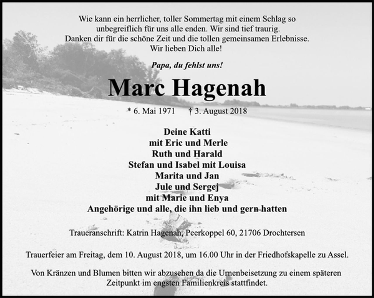 <p>Wie kann ein herrlicher, toller Sommertag mit einem Schlag so<br />unbegreiflich für uns alle enden. Wir sind tief traurig.<br />Danken dir für die schöne Zeit und die tollen gemeinsamen Erlebnisse.<br />Wir lieben Dich alle!<br />Papa, du fehlst uns!<br />Marc Hagenah<br />* 6. Mai 1971 † 3. August 2018<br />Deine Katti<br />mit Eric und Merle<br />Ruth und Harald<br />Stefan und Isabel mit Louisa<br />Marita und Jan<br />Jule und Sergej<br />mit Marie und Enya<br />Angehörige und alle, die ihn lieb und gern hatten<br />Traueranschrift: Katrin Hagenah, Peerkoppel 60, 21706 Drochtersen<br />Trauerfeier am Freitag, dem 10. August 2018, um 16.00 Uhr in der Friedhofskapelle zu Assel.<br />Von Kränzen und Blumen bitten wir abzusehen da die Urnenbeisetzung zu einem späteren<br />Zeitpunkt im engsten Familienkreis stattfindet.</p>