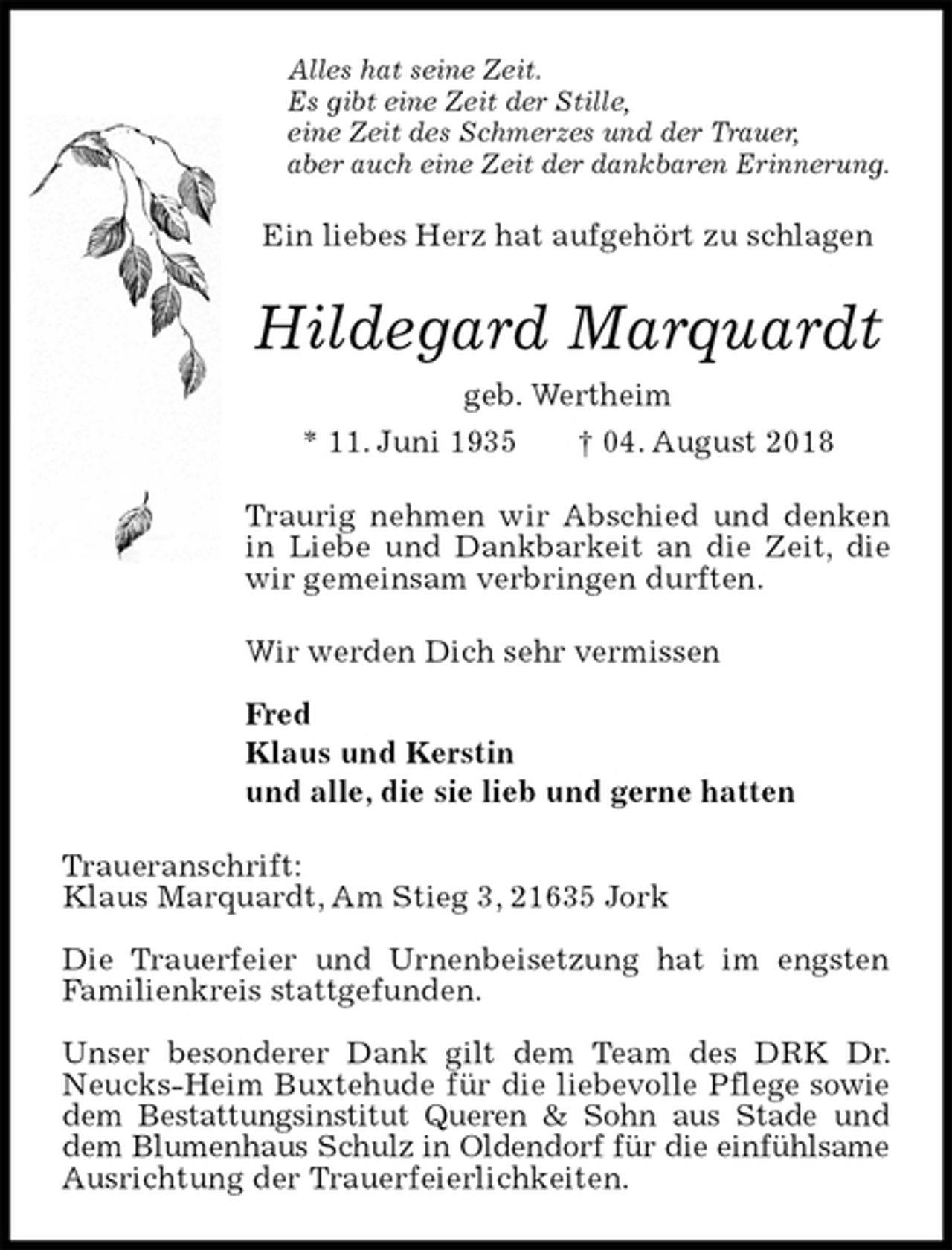 <p>Alles hat seine Zeit.<br />Es gibt eine Zeit der Stille,<br />eine Zeit des Schmerzes und der Trauer,<br />aber auch eine Zeit der dankbaren Erinnerung.<br />Ein liebes Herz hat aufgehört zu schlagen<br />Hildegard Marquardt<br />geb. Wertheim<br />* 11. Juni 1935 † 04. August 2018<br />Traurig nehmen wir Abschied und denken in Liebe und Dankbarkeit an die Zeit, die wir gemeinsam verbringen durften.<br />Wir werden Dich sehr vermissen</p><p>Fred<br />Klaus und Kerstin<br />und alle, die sie lieb und gerne hatten<br />Traueranschrift:<br />Klaus Marquardt, Am Stieg 3, 21635 Jork</p><p>Die Trauerfeier und Urnenbeisetzung hat im engsten Familienkreis stattgefunden.</p><p>Unser besonderer Dank gilt dem Team des DRK Dr. Neucks-Heim Buxtehude für die liebevolle Pflege sowie dem Bestattungsinstitut Queren &amp; Sohn aus Stade und dem Blumenhaus Schulz in Oldendorf für die einfühlsame Ausrichtung der Trauerfeierlichkeiten.</p>