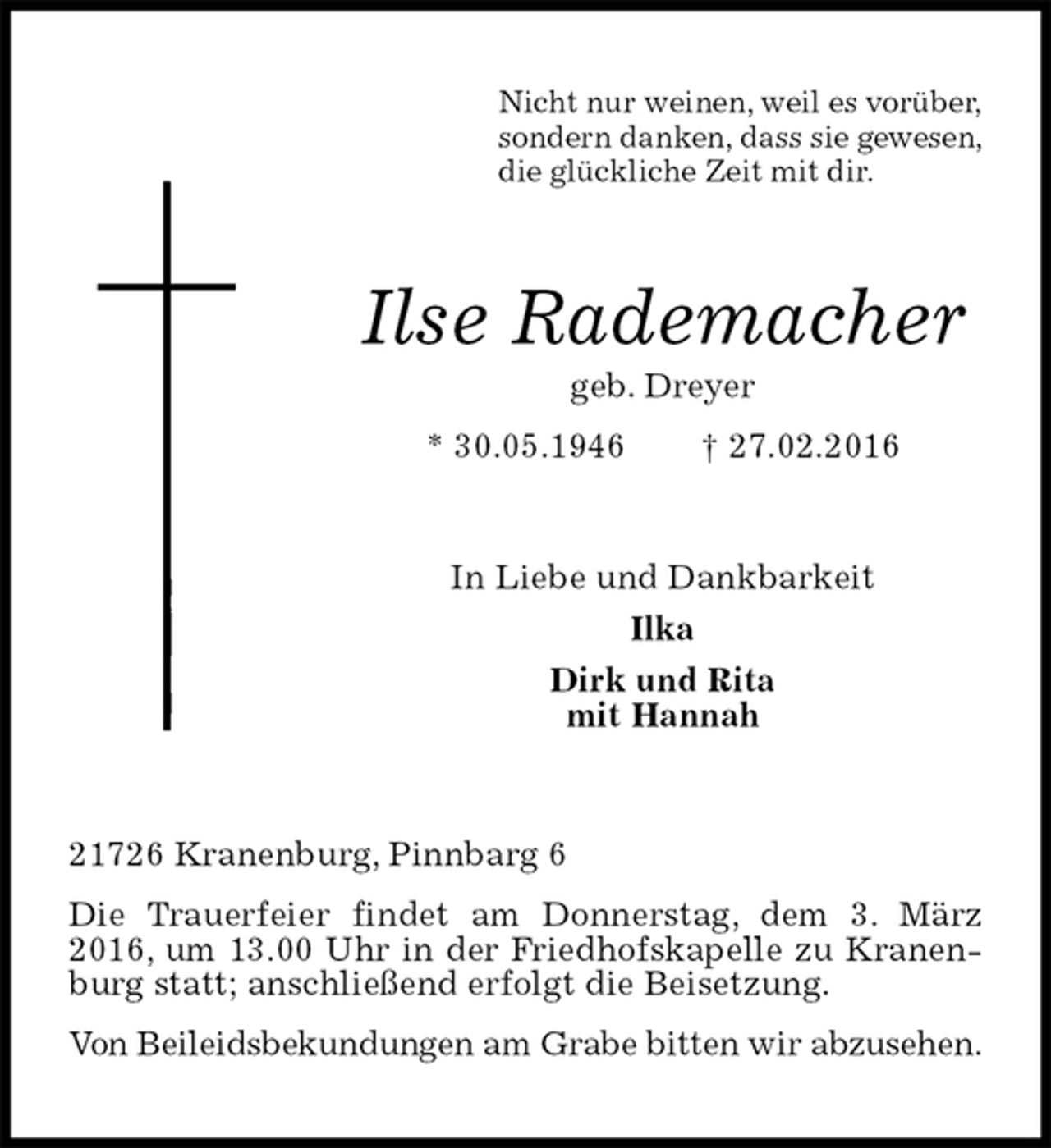 <p>Nicht nur weinen, weil es vorüber,<br />sondern danken, dass sie gewesen,<br />die glückliche Zeit mit dir.<br />Ilse Rademacher<br />geb. Dreyer<br />* 30.05.1946 † 27.02.2016<br />In Liebe und Dankbarkeit<br />Ilka<br />Dirk und Rita<br />mit Hannah<br />21726 Kranenburg, Pinnbarg 6<br />Die Trauerfeier findet am Donnerstag, dem 3. März 2016, um 13.00 Uhr in der Friedhofskapelle zu Kranenburg statt; anschließend erfolgt die Beisetzung.<br />Von Beileidsbekundungen am Grabe bitten wir abzusehen.</p>