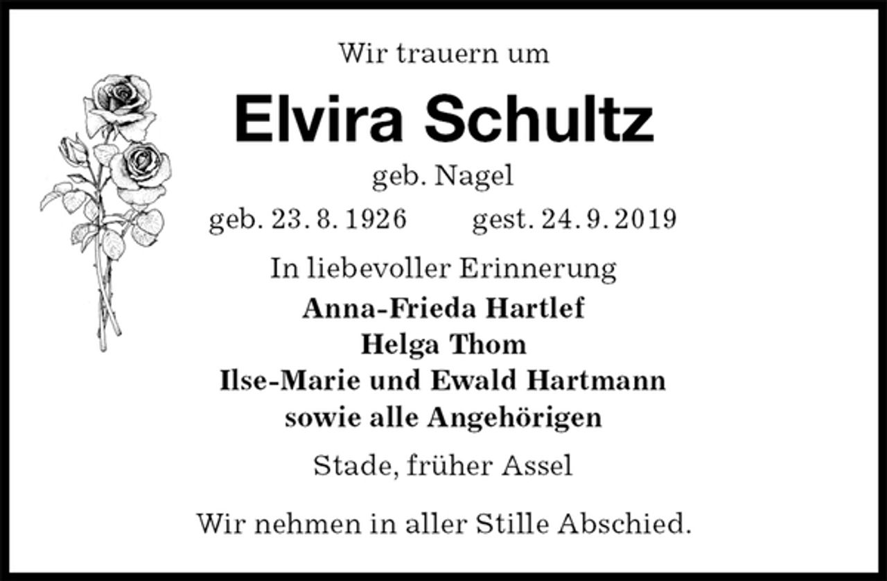 <p>Wir trauern um<br />Elvira Schultz<br />geb. Nagel<br />geb. 23. 8. 1926 gest. 24. 9. 2019<br />In liebevoller Erinnerung<br />Anna-Frieda Hartlef<br />Helga Thom<br />Ilse-Marie und Ewald Hartmann<br />sowie alle Angehörigen<br />Stade, früher Assel</p>
<p>Wir nehmen in aller Stille Abschied.</p>