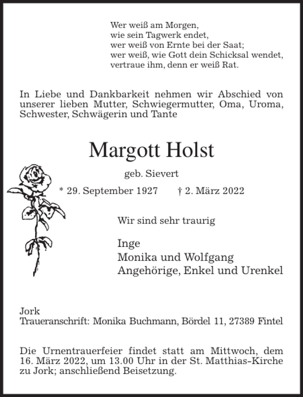 <p>Wer weiß am Morgen,<br />wie sein Tagwerk endet,<br />wer weiß von Ernte bei der Saat;<br />wer weiß, wie Gott dein Schicksal wendet,<br />vertraue ihm, denn er weiß Rat.<br />In Liebe und Dankbarkeit nehmen wir Abschied von unserer lieben Mutter, Schwiegermutter, Oma, Uroma, Schwester, Schwägerin und Tante<br />Margott Holst<br />geb. Sievert<br />* 29. September 1927 † 2. März 2022<br />Wir sind sehr traurig</p>
<p>Inge<br />Monika und Wolfgang<br />Angehörige, Enkel und Urenkel</p>
<p>Jork<br />Traueranschrift: Monika Buchmann, Bördel 11, 27389 Fintel</p>
<p>Die Urnentrauerfeier findet statt am Mittwoch, dem<br />16. März 2022, um 13.00 Uhr in der St. Matthias-Kirche zu Jork; anschließend Beisetzung.</p>