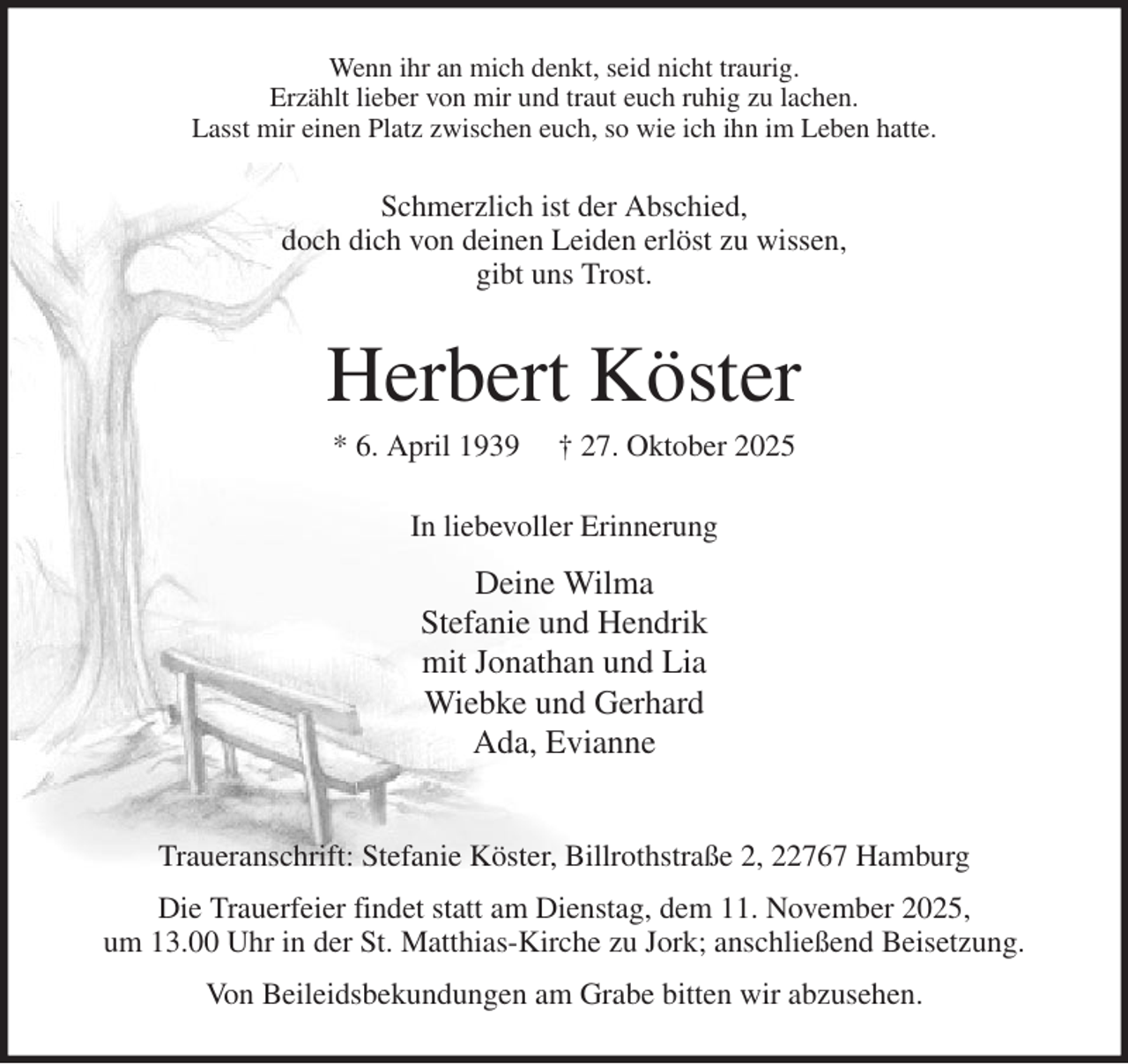 <p>Wenn ihr an mich denkt, seid nicht traurig.<br />Erzählt lieber von mir und traut euch ruhig zu lachen.<br />Lasst mir einen Platz zwischen euch, so wie ich ihn im Leben hatte.<br />Schmerzlich ist der Abschied,<br />doch dich von deinen Leiden erlöst zu wissen,<br />gibt uns Trost.<br />Herbert Köster<br />* 6. April 1939 † 27. Oktober 2025<br />In liebevoller Erinnerung<br />Deine Wilma<br />Stefanie und Hendrik<br />mit Jonathan und Lia<br />Wiebke und Gerhard<br />Ada, Evianne</p><p>Traueranschrift: Stefanie Köster, Billrothstraße 2, 22767 Hamburg<br />Die Trauerfeier findet statt am Dienstag, dem 11. November 2025,<br />um 13.00 Uhr in der St. Matthias-Kirche zu Jork; anschließend Beisetzung.<br />Von Beileidsbekundungen am Grabe bitten wir abzusehen.</p>