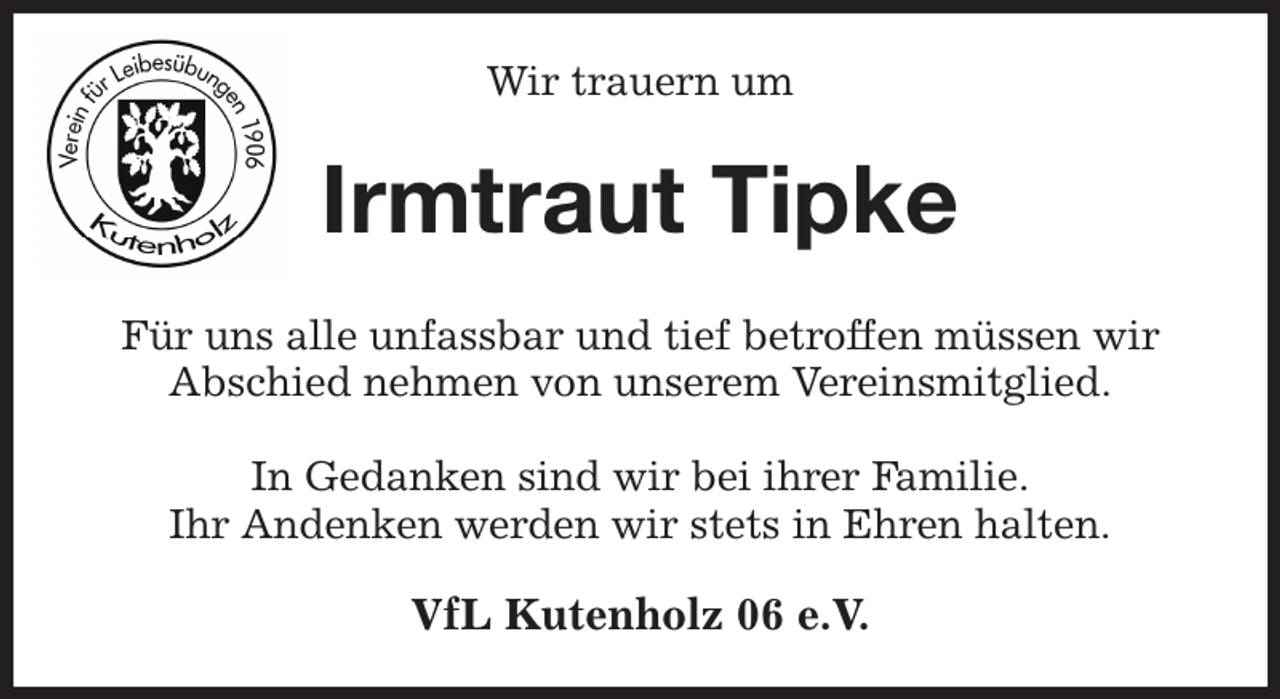 <p>Wir trauern um<br />Irmtraut Tipke<br />Für uns alle unfassbar und tief betroffen müssen wir<br />Abschied nehmen von unserem Vereinsmitglied.</p><p>In Gedanken sind wir bei ihrer Familie.<br />Ihr Andenken werden wir stets in Ehren halten.<br />VfL Kutenholz 06 e.V.</p>