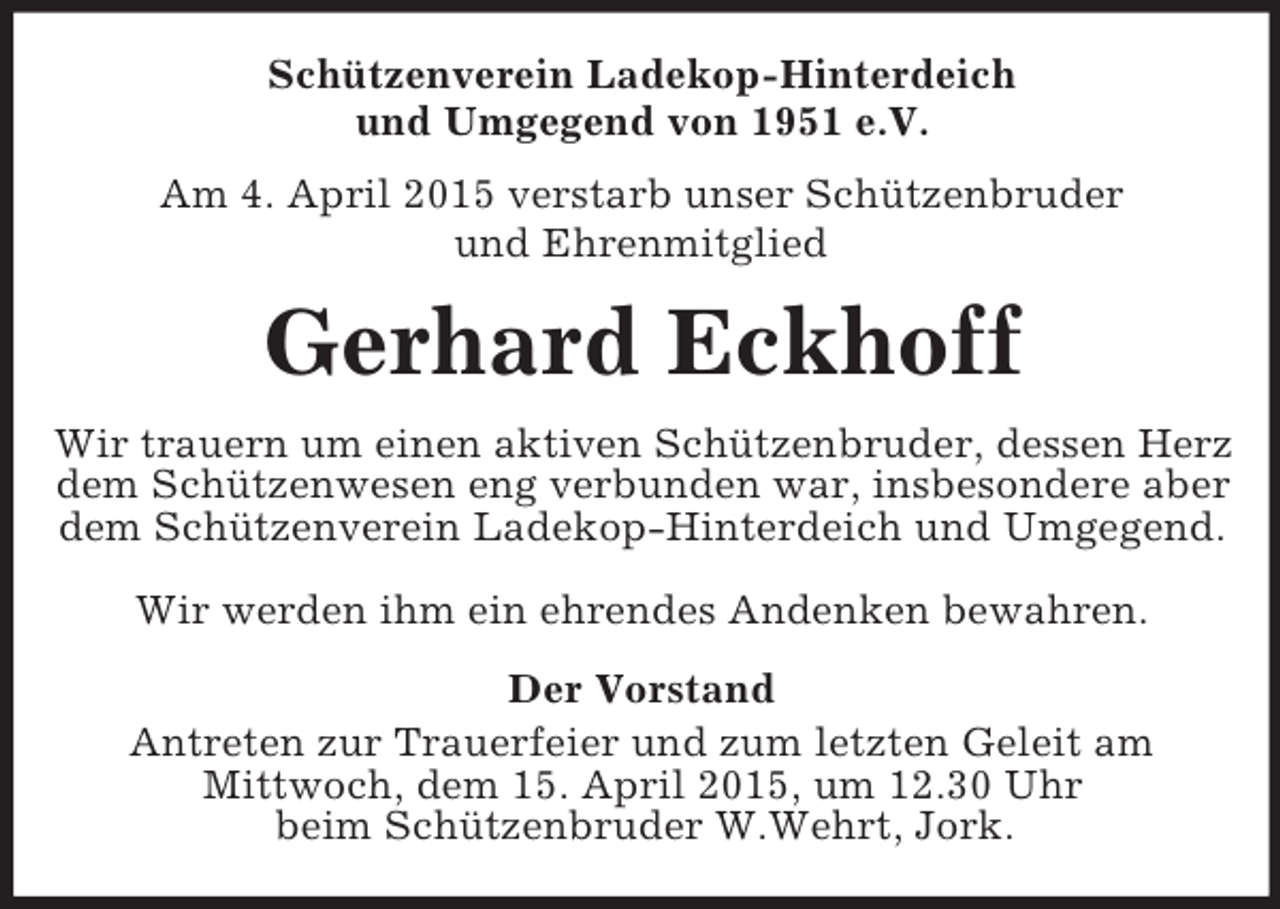 <p>Schützenverein Ladekop-Hinterdeich<br />und Umgegend von 1951 e.V.<br />Am 4. April 2015 verstarb unser Schützenbruder<br />und Ehrenmitglied<br />Gerhard Eckhoff<br />Wir trauern um einen aktiven Schützenbruder, dessen Herz dem Schützenwesen eng verbunden war, insbesondere aber dem Schützenverein Ladekop-Hinterdeich und Umgegend.<br />Wir werden ihm ein ehrendes Andenken bewahren.<br />Der Vorstand<br />Antreten zur Trauerfeier und zum letzten Geleit am<br />Mittwoch, dem 15. April 2015, um 12.30 Uhr<br />beim Schützenbruder W.Wehrt, Jork.</p>