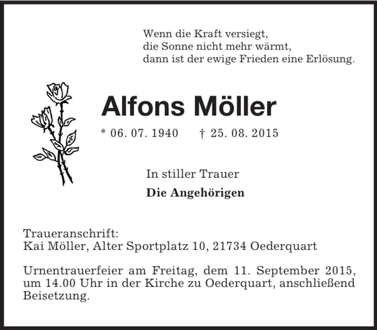 <p>Wenn die Kraft versiegt,<br />die Sonne nicht mehr wärmt,<br />dann ist der ewige Frieden eine Erlösung.<br />Alfons Möller<br />* 06. 07. 1940 † 25. 08. 2015<br />In stiller Trauer<br />Die Angehörigen<br />Traueranschrift:<br />Kai Möller, Alter Sportplatz 10, 21734 Oederquart</p><p>Urnentrauerfeier am Freitag, dem 11. September 2015, um 14.00 Uhr in der Kirche zu Oederquart, anschließend Beisetzung.</p>