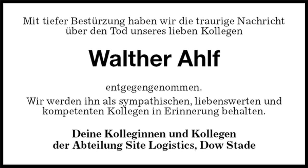 <p>Mit tiefer Bestürzung haben wir die traurige Nachricht über den Tod unseres lieben Kollegen<br />Walther Ahlf<br />entgegengenommen.<br />Wir werden ihn als sympathischen, liebenswerten und kompetenten Kollegen in Erinnerung behalten.<br />Deine Kolleginnen und Kollegen<br />der Abteilung Site Logistics, Dow Stade</p>