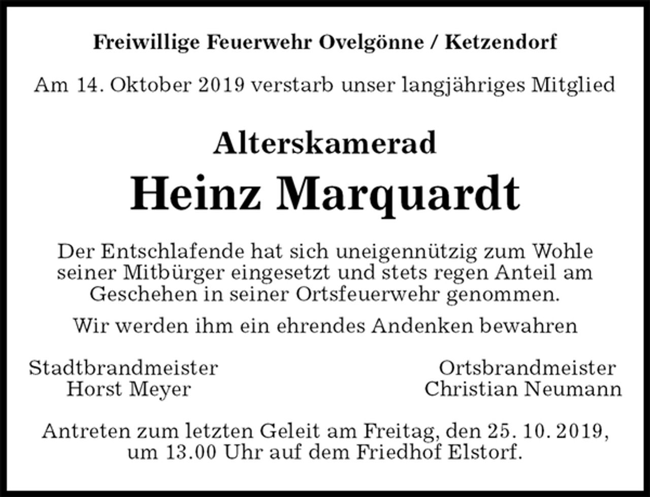 <p>Freiwillige Feuerwehr Ovelgönne / Ketzendorf</p><p>Am 14. Oktober 2019 verstarb unser langjähriges Mitglied<br />Alterskamerad<br />Heinz Marquardt<br />Der Entschlafende hat sich uneigennützig zum Wohle<br />seiner Mitbürger eingesetzt und stets regen Anteil am<br />Geschehen in seiner Ortsfeuerwehr genommen.<br />Wir werden ihm ein ehrendes Andenken bewahren<br />Stadtbrandmeister Ortsbrandmeister<br />Horst Meyer Christian Neumann<br />Antreten zum letzten Geleit am Freitag, den 25. 10. 2019, um 13.00 Uhr auf dem Friedhof Elstorf.</p>