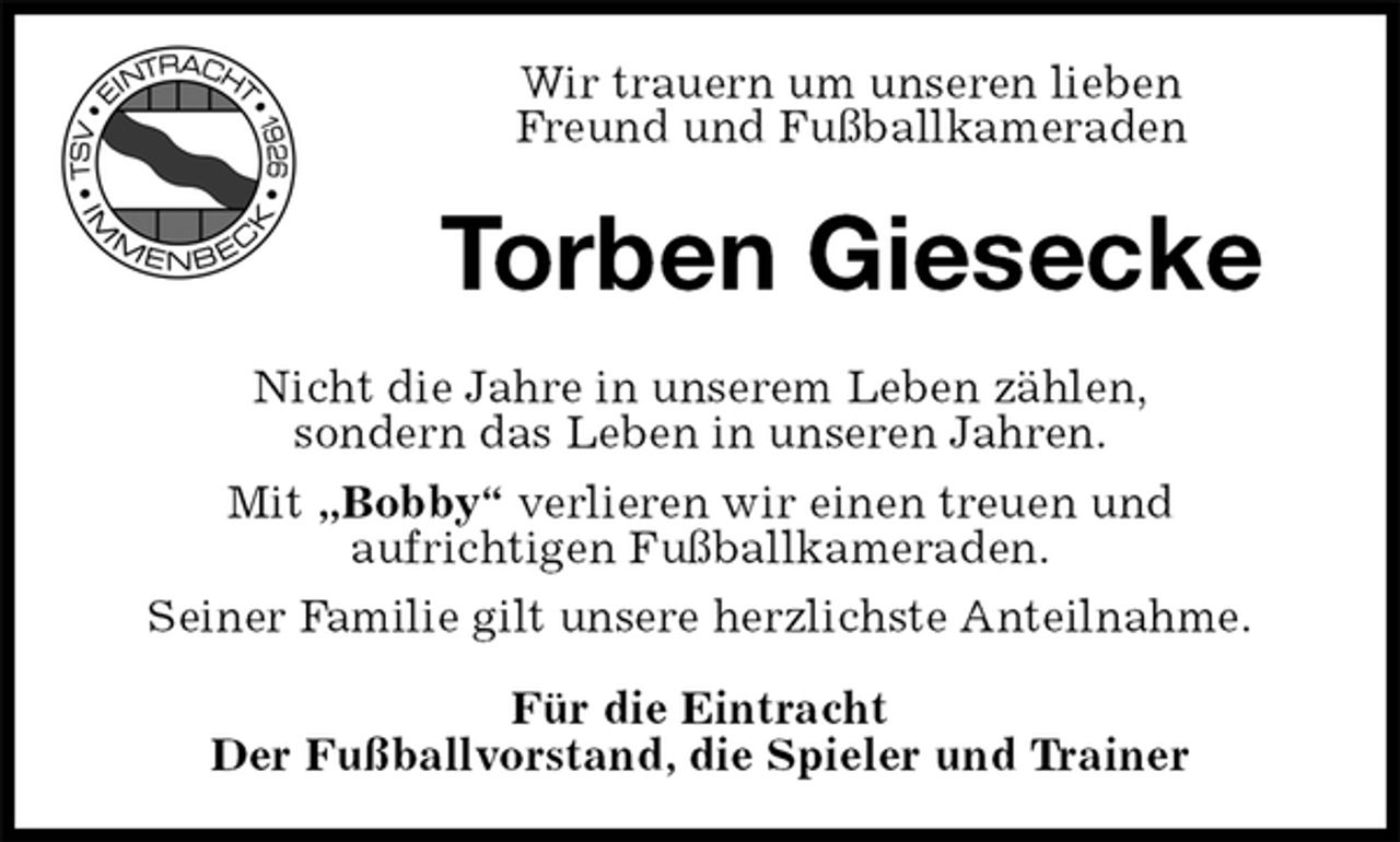 <p>Wir trauern um unseren lieben<br />Freund und Fußballkameraden<br />Torben Giesecke<br />Nicht die Jahre in unserem Leben zählen,<br />sondern das Leben in unseren Jahren.<br />Mit „Bobby“ verlieren wir einen treuen und<br />aufrichtigen Fußballkameraden.<br />Seiner Familie gilt unsere herzlichste Anteilnahme.</p><p>Für die Eintracht<br />Der Fußballvorstand, die Spieler und Trainer</p>