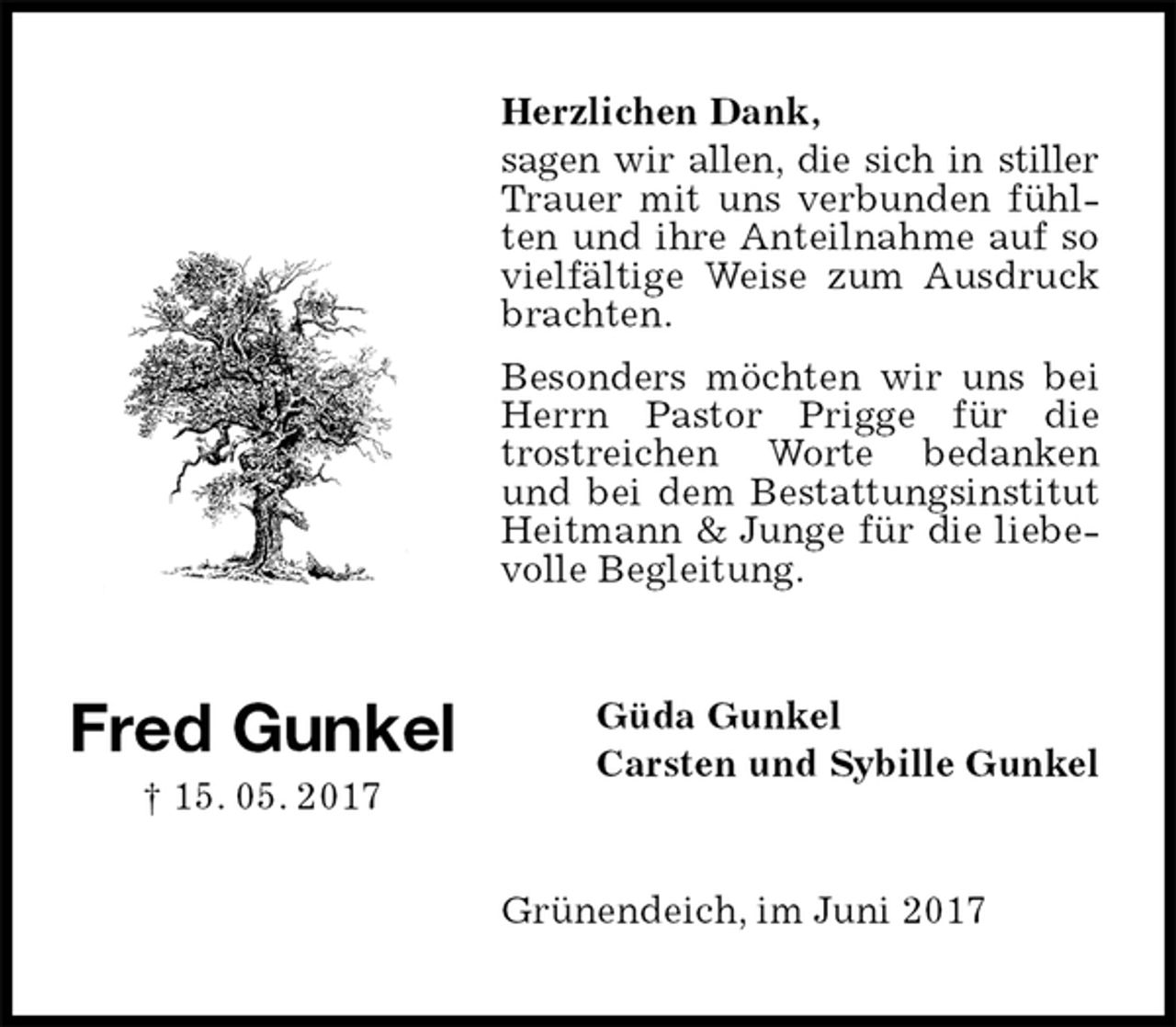 <p>Herzlichen Dank,<br />sagen wir allen, die sich in stiller Trauer mit uns verbunden fühlten und ihre Anteilnahme auf so vielfältige Weise zum Ausdruck brachten.<br />Besonders möchten wir uns bei Herrn Pastor Prigge für die trostreichen Worte bedanken und bei dem Bestattungsinstitut Heitmann &amp; Junge für die liebevolle Begleitung.<br />Güda Gunkel<br />Carsten und Sybille Gunkel<br />Grünendeich, im Juni 2017</p><p>Fred Gunkel<br />† 15. 05. 2017</p>