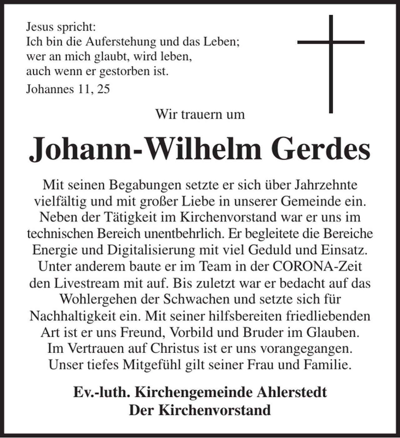 <p>Jesus spricht:<br />Ich bin die Auferstehung und das Leben;<br />wer an mich glaubt, wird leben,<br />auch wenn er gestorben ist.<br />Johannes 11, 25<br />Wir trauern um<br />Johann-Wilhelm Gerdes<br />Mit seinen Begabungen setzte er sich über Jahrzehnte<br />vielfältig und mit großer Liebe in unserer Gemeinde ein. Neben der Tätigkeit im Kirchenvorstand war er uns im technischen Bereich unentbehrlich. Er begleitete die Bereiche Energie und Digitalisierung mit viel Geduld und Einsatz. Unter anderem baute er im Team in der CORONA-Zeit den Livestream mit auf. Bis zuletzt war er bedacht auf das Wohlergehen der Schwachen und setzte sich für<br />Nachhaltigkeit ein. Mit seiner hilfsbereiten friedliebenden Art ist er uns Freund, Vorbild und Bruder im Glauben.<br />Im Vertrauen auf Christus ist er uns vorangegangen.<br />Unser tiefes Mitgefühl gilt seiner Frau und Familie.<br />Ev.-luth. Kirchengemeinde Ahlerstedt<br />Der Kirchenvorstand</p>