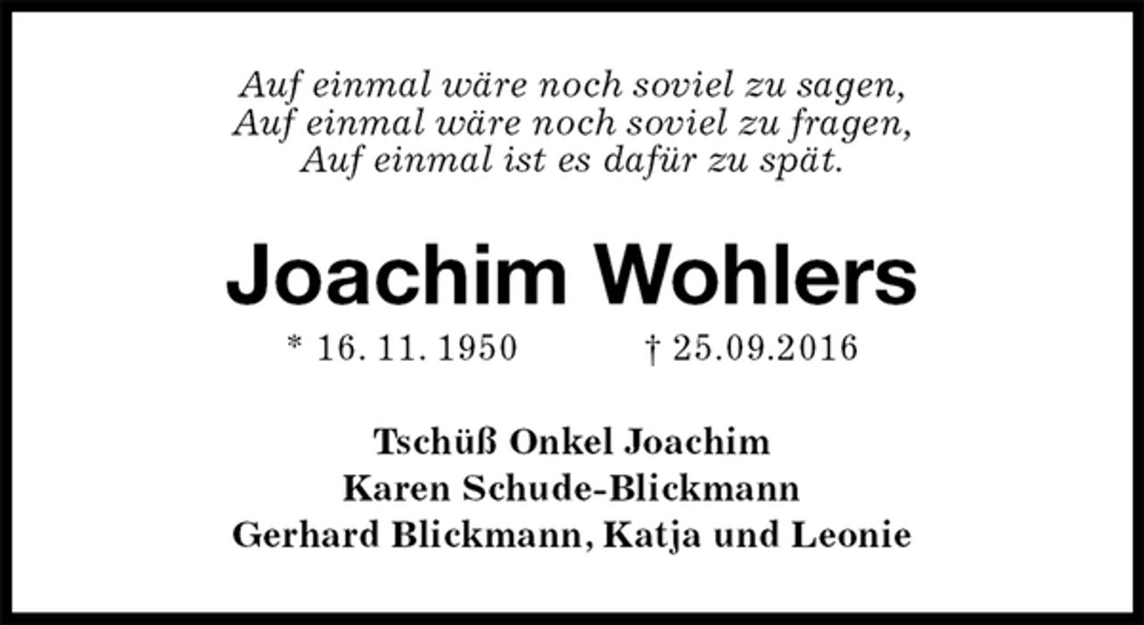 <p>Auf einmal wäre noch soviel zu sagen,<br />Auf einmal wäre noch soviel zu fragen,<br />Auf einmal ist es dafür zu spät.<br />Joachim Wohlers<br />* 16. 11. 1950 † 25.09.2016<br />Tschüß Onkel Joachim<br />Karen Schude-Blickmann<br />Gerhard Blickmann, Katja und Leonie</p>