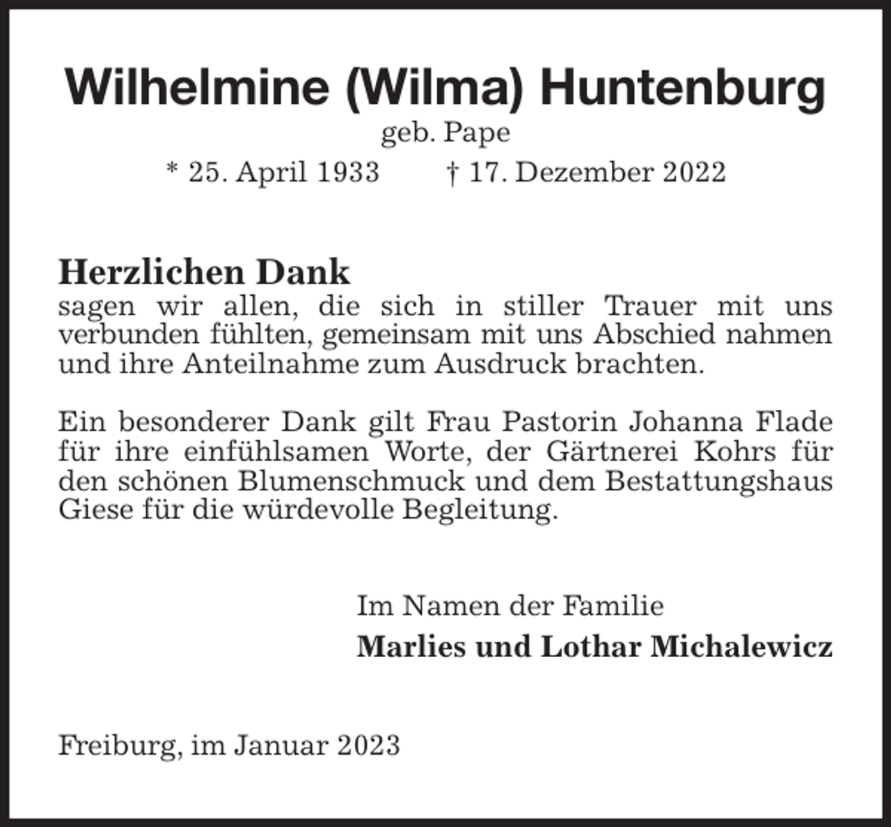<p>Wilhelmine (Wilma) Huntenburg geb. Pape<br />* 25. April 1933 † 17. Dezember 2022<br />Herzlichen Dank<br />sagen wir allen, die sich in stiller Trauer mit uns<br />verbunden fühlten, gemeinsam mit uns Abschied nahmen<br />und ihre Anteilnahme zum Ausdruck brachten.</p><p>Ein besonderer Dank gilt Frau Pastorin Johanna Flade für ihre einfühlsamen Worte, der Gärtnerei Kohrs für den schönen Blumenschmuck und dem Bestattungshaus Giese für die würdevolle Begleitung.<br />Im Namen der Familie<br />Marlies und Lothar Michalewicz<br />Freiburg, im Januar 2023</p>
