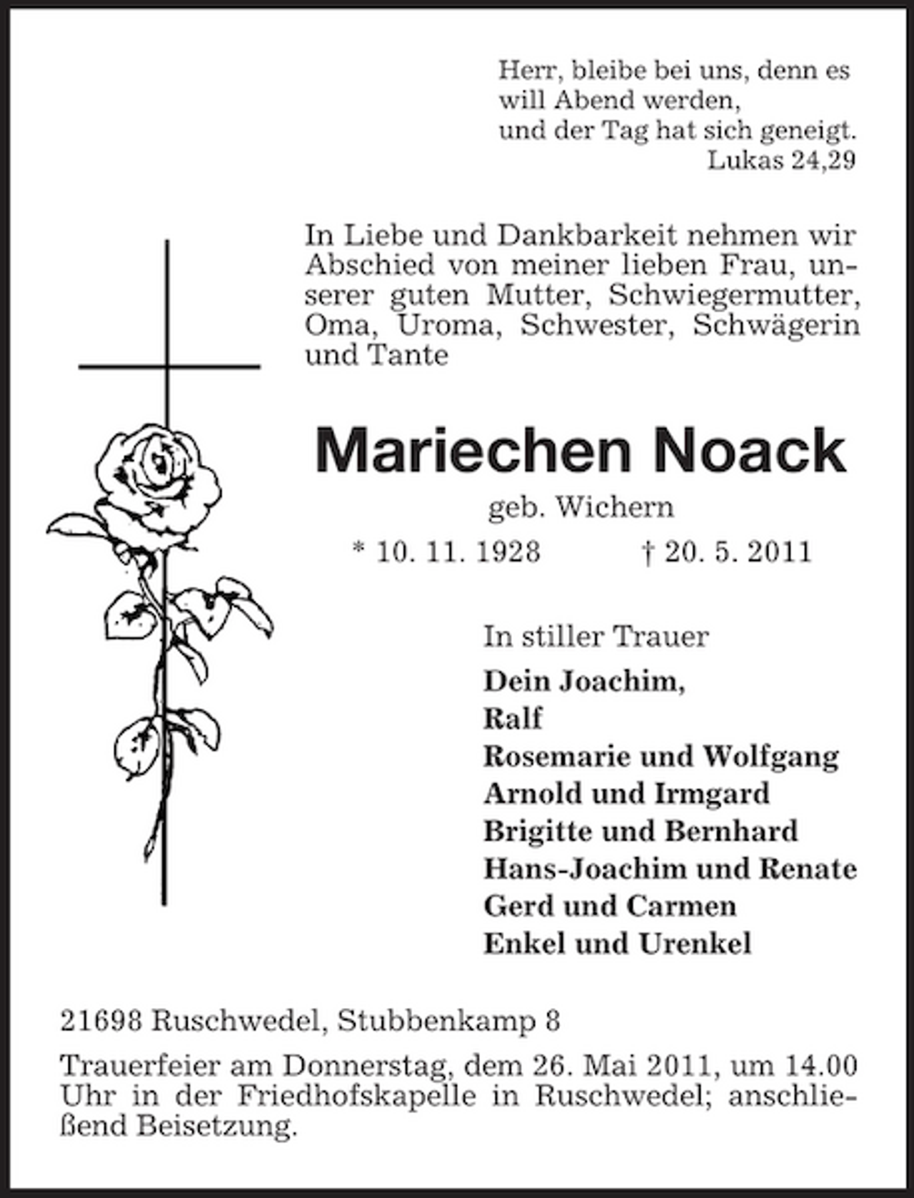 <p>Herr, bleibe bei uns, denn es will Abend werden, und der Tag hat sich geneigt. Lukas 24,29</p><p>In Liebe und Dankbarkeit nehmen wir Abschied von meiner lieben Frau, unserer guten Mutter, Schwiegermutter, Oma, Uroma, Schwester, Schwägerin und Tante</p><p>Mariechen Noack<br />geb. Wichern * 10. 11. 1928 † 20. 5. 2011 In stiller Trauer Dein Joachim, Ralf Rosemarie und Wolfgang Arnold und Irmgard Brigitte und Bernhard Hans-Joachim und Renate Gerd und Carmen Enkel und Urenkel 21698 Ruschwedel, Stubbenkamp 8 Trauerfeier am Donnerstag, dem 26. Mai 2011, um 14.00 Uhr in der Friedhofskapelle in Ruschwedel; anschließend Beisetzung.</p>