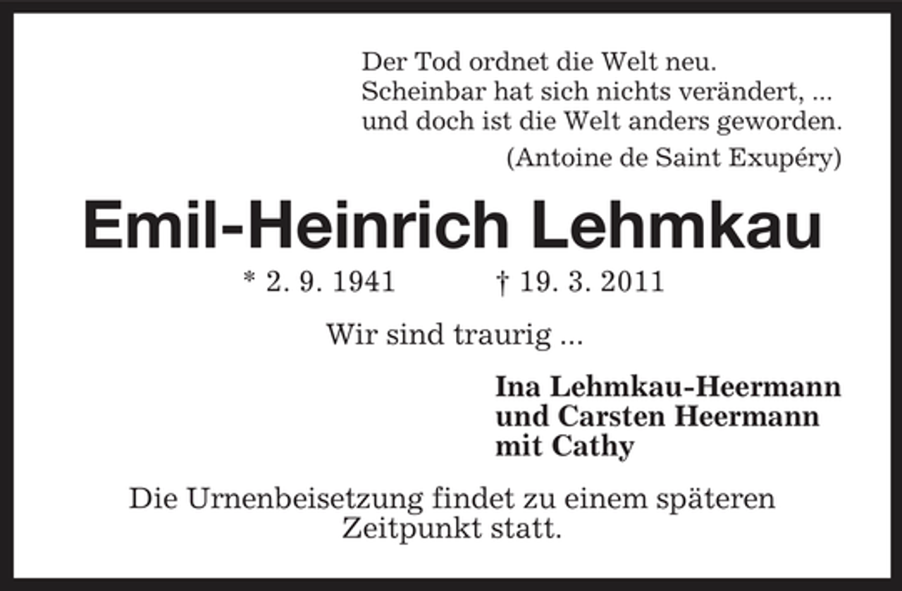 <p>Der Tod ordnet die Welt neu.<br />Scheinbar hat sich nichts verändert, ...<br />und doch ist die Welt anders geworden.<br />(Antoine de Saint Exupéry)<br />Emil-Heinrich Lehmkau<br />* 2. 9. 1941 † 19. 3. 2011<br />Wir sind traurig ...<br />Ina Lehmkau-Heermann<br />und Carsten Heermann<br />mit Cathy<br />Die Urnenbeisetzung findet zu einem späteren<br />Zeitpunkt statt.</p>