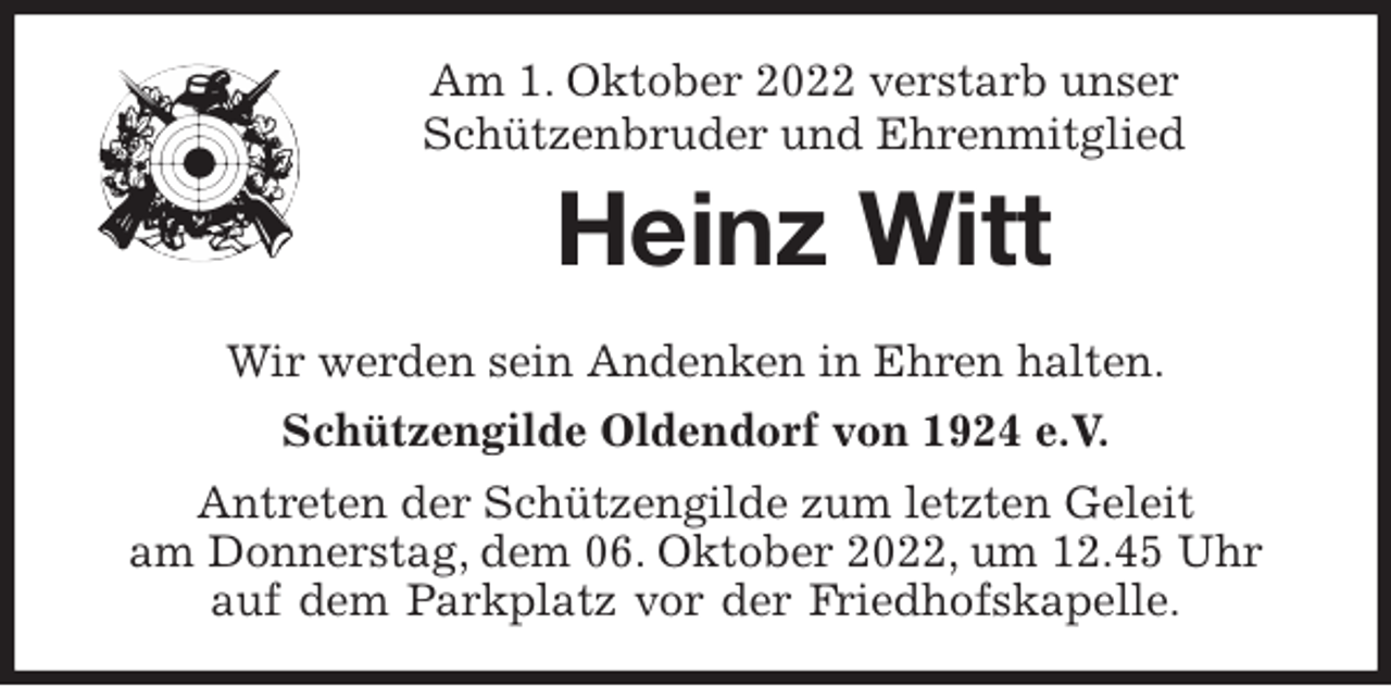<p>Am 1. Oktober 2022 verstarb unser<br />Schützenbruder und Ehrenmitglied</p><p>Heinz Witt<br />Wir werden sein Andenken in Ehren halten.<br />Schützengilde Oldendorf von 1924 e.V.<br />Antreten der Schützengilde zum letzten Geleit<br />am Donnerstag, dem 06. Oktober 2022, um 12.45 Uhr<br />auf dem Parkplatz vor der Friedhofskapelle.</p>