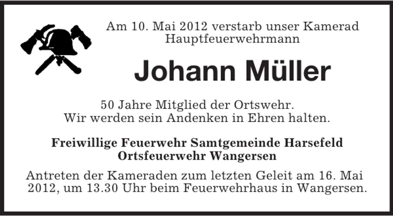 <p>Am 10. Mai 2012 verstarb unser Kamerad<br />Hauptfeuerwehrmann</p><p>Johann Müller<br />50 Jahre Mitglied der Ortswehr.<br />Wir werden sein Andenken in Ehren halten.<br />Freiwillige Feuerwehr Samtgemeinde Harsefeld<br />Ortsfeuerwehr Wangersen<br />Antreten der Kameraden zum letzten Geleit am 16. Mai<br />2012, um 13.30 Uhr beim Feuerwehrhaus in Wangersen.</p>