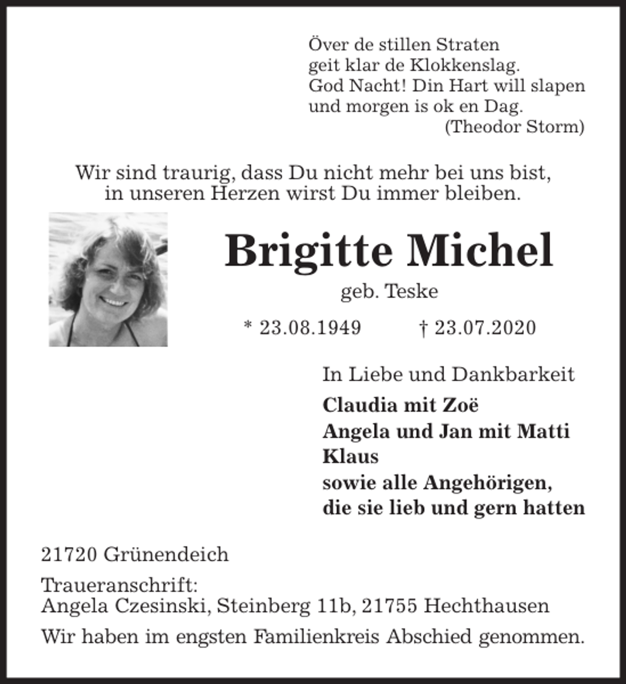 <p>Över de stillen Straten<br />geit klar de Klokkenslag.<br />God Nacht! Din Hart will slapen<br />und morgen is ok en Dag.<br />(Theodor Storm)<br />Wir sind traurig, dass Du nicht mehr bei uns bist,<br />in unseren Herzen wirst Du immer bleiben.<br />Brigitte Michel<br />geb. Teske<br />* 23.08.1949 † 23.07.2020<br />In Liebe und Dankbarkeit<br />Claudia mit Zoë<br />Angela und Jan mit Matti<br />Klaus<br />sowie alle Angehörigen,<br />die sie lieb und gern hatten<br />21720 Grünendeich<br />Traueranschrift:<br />Angela Czesinski, Steinberg 11b, 21755 Hechthausen<br />Wir haben im engsten Familienkreis Abschied genommen.</p>