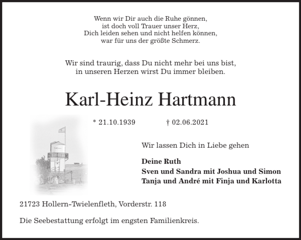 <p>Wenn wir Dir auch die Ruhe gönnen,<br />ist doch voll Trauer unser Herz,<br />Dich leiden sehen und nicht helfen können,<br />war für uns der größte Schmerz.<br />Wir sind traurig, dass Du nicht mehr bei uns bist,<br />in unseren Herzen wirst Du immer bleiben.<br />Karl-Heinz Hartmann</p>
<p>* 21.10.1939 † 02.06.2021<br />Wir lassen Dich in Liebe gehen</p>
<p>Deine Ruth<br />Sven und Sandra mit Joshua und Simon<br />Tanja und André mit Finja und Karlotta<br />21723 Hollern-Twielenfleth, Vorderstr. 118</p>
<p>Die Seebestattung erfolgt im engsten Familienkreis.</p>