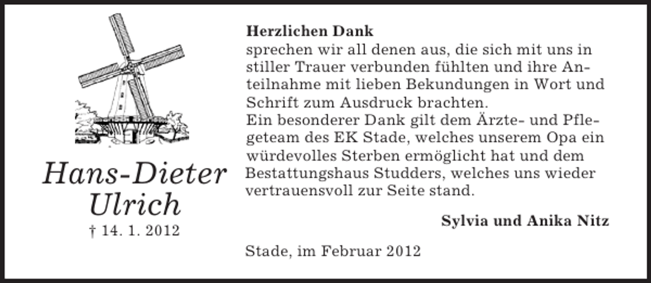 <p>Hans-Dieter<br />Ulrich</p><p>Herzlichen Dank<br />sprechen wir all denen aus, die sich mit uns in<br />stiller Trauer verbunden fühlten und ihre Anteilnahme mit lieben Bekundungen in Wort und<br />Schrift zum Ausdruck brachten.<br />Ein besonderer Dank gilt dem Ärzte- und Pflegeteam des EK Stade, welches unserem Opa ein<br />würdevolles Sterben ermöglicht hat und dem<br />Bestattungshaus Studders, welches uns wieder<br />vertrauensvoll zur Seite stand.<br />Sylvia und Anika Nitz</p><p>† 14. 1. 2012<br />Stade, im Februar 2012</p>