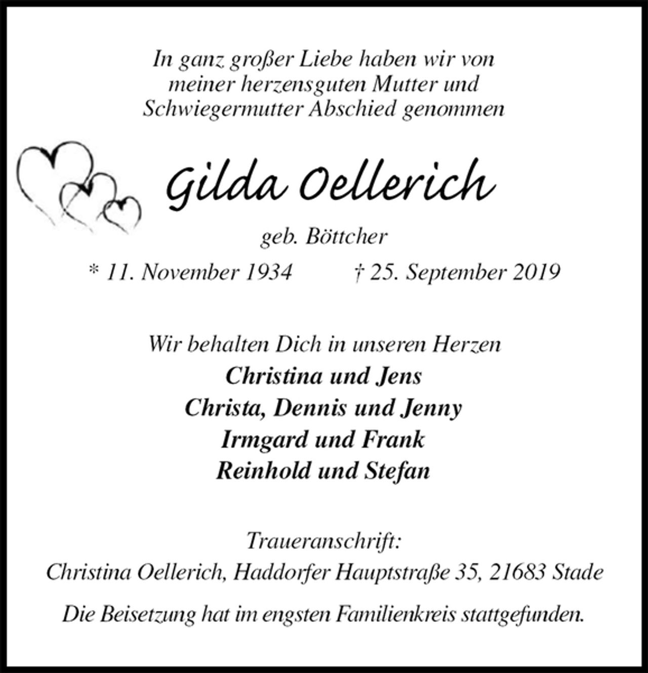 <p>In ganz großer Liebe haben wir von<br />meiner herzensguten Mutter und<br />Schwiegermutter Abschied genommen<br />Gilda Oellerich<br />geb. Böttcher<br />* 11. November 1934 † 25. September 2019<br />Wir behalten Dich in unseren Herzen<br />Christina und Jens<br />Christa, Dennis und Jenny<br />Irmgard und Frank<br />Reinhold und Stefan<br />Traueranschrift:<br />Christina Oellerich, Haddorfer Hauptstraße 35, 21683 Stade</p><p>Die Beisetzung hat im engsten Familienkreis stattgefunden.</p>