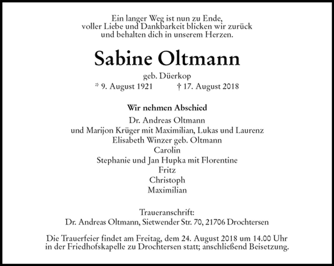 <p>Ein langer Weg ist nun zu Ende,<br />voller Liebe und Dankbarkeit blicken wir zurück<br />und behalten dich in unserem Herzen.<br />Sabine Oltmann<br />geb. Düerkop<br />* 9. August 1921 † 17. August 2018<br />Wir nehmen Abschied<br />Dr. Andreas Oltmann<br />und Marijon Krüger mit Maximilian, Lukas und Laurenz<br />Elisabeth Winzer geb. Oltmann<br />Carolin<br />Stephanie und Jan Hupka mit Florentine<br />Fritz<br />Christoph<br />Maximilian<br />Traueranschrift:<br />Dr. Andreas Oltmann, Sietwender Str. 70, 21706 Drochtersen</p>
<p>Die Trauerfeier findet am Freitag, dem 24. August 2018 um 14.00 Uhr<br />in der Friedhofskapelle zu Drochtersen statt; anschließend Beisetzung.</p>