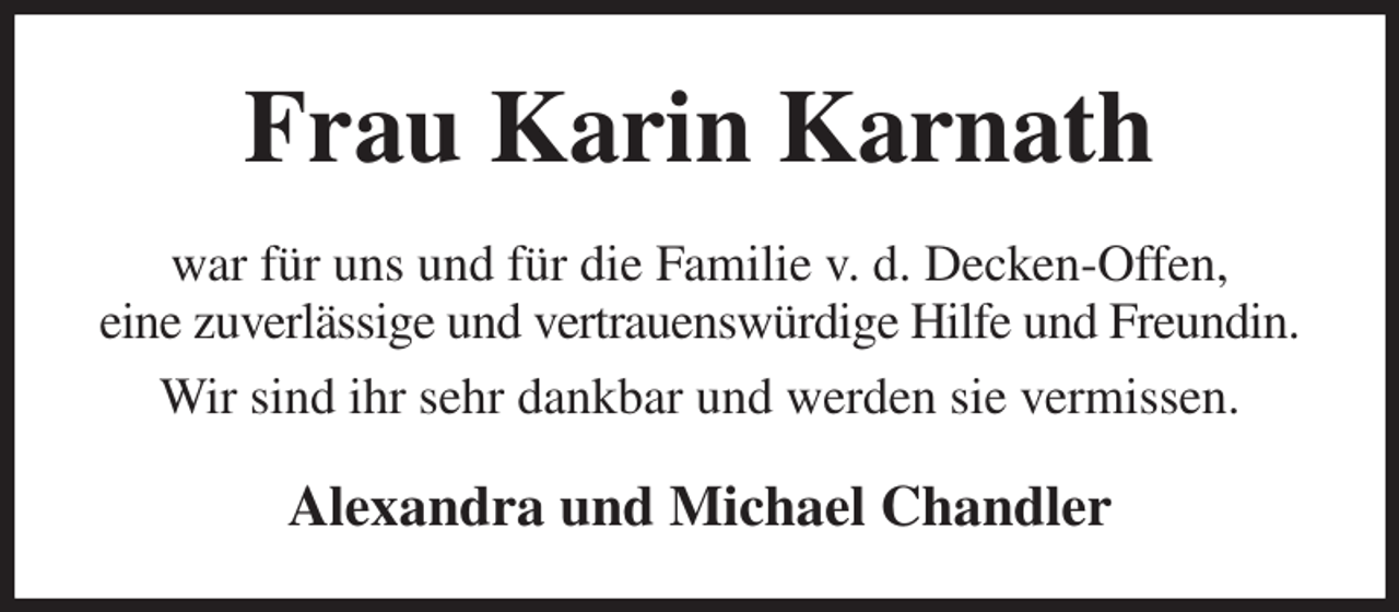 <p>Frau Karin Karnath<br />war für uns und für die Familie v. d. Decken-Offen,<br />eine zuverlässige und vertrauenswürdige Hilfe und Freundin. Wir sind ihr sehr dankbar und werden sie vermissen.<br />Alexandra und Michael Chandler</p>