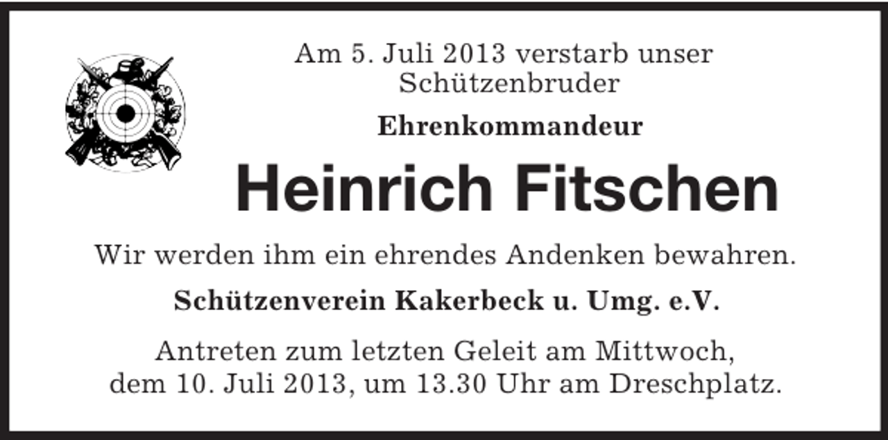 <p>Am 5. Juli 2013 verstarb unser<br />Schützenbruder<br />Ehrenkommandeur</p><p>Heinrich Fitschen<br />Wir werden ihm ein ehrendes Andenken bewahren.<br />Schützenverein Kakerbeck u. Umg. e.V.<br />Antreten zum letzten Geleit am Mittwoch,<br />dem 10. Juli 2013, um 13.30 Uhr am Dreschplatz.</p>