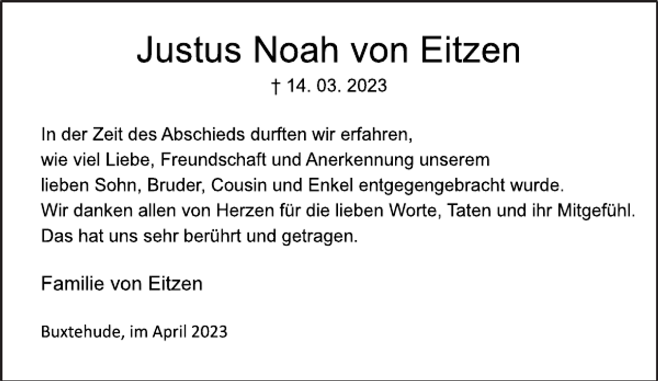 <p>Justus Noah von Eitzen<br />† 14. 03. 2023<br />In der Zeit des Abschieds durften wir erfahren,<br />wie viel Liebe, Freundschaft und Anerkennung unserem<br />lieben Sohn, Bruder, Cousin und Enkel entgegengebracht wurde.<br />Wir danken allen von Herzen für die lieben Worte, Taten und ihr Mitgefühl.<br />Das hat uns sehr berührt und getragen.<br />Familie von Eitzen<br />Buxtehude, im April 2023</p>