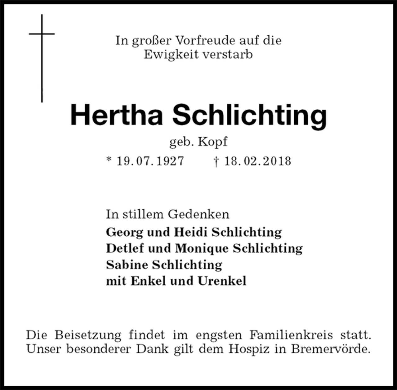 <p>In großer Vorfreude auf die<br />Ewigkeit verstarb<br />Hertha Schlichting<br />geb. Kopf<br />* 19. 07. 1927 † 18. 02. 2018<br />In stillem Gedenken<br />Georg und Heidi Schlichting<br />Detlef und Monique Schlichting<br />Sabine Schlichting<br />mit Enkel und Urenkel<br />Die Beisetzung findet im engsten Familienkreis statt. Unser besonderer Dank gilt dem Hospiz in Bremervörde.</p>