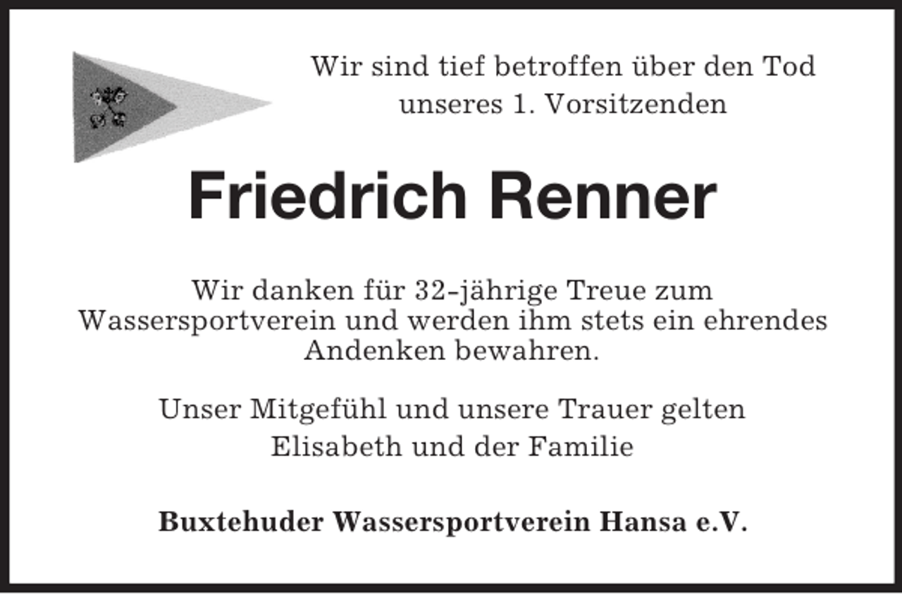 <p>Wir sind tief betroffen über den Tod<br />unseres 1. Vorsitzenden</p><p>Friedrich Renner<br />Wir danken für 32-jährige Treue zum<br />Wassersportverein und werden ihm stets ein ehrendes<br />Andenken bewahren.<br />Unser Mitgefühl und unsere Trauer gelten<br />Elisabeth und der Familie<br />Buxtehuder Wassersportverein Hansa e.V.</p>