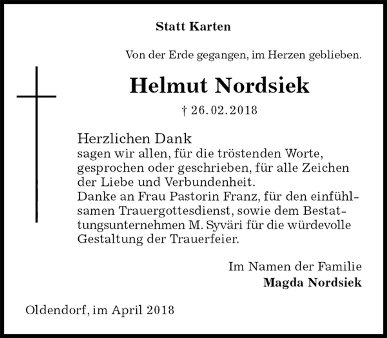 <p>Statt Karten<br />Von der Erde gegangen, im Herzen geblieben.<br />Helmut Nordsiek<br />† 26. 02. 2018<br />Herzlichen Dank<br />sagen wir allen, für die tröstenden Worte,<br />gesprochen oder geschrieben, für alle Zeichen<br />der Liebe und Verbundenheit.<br />Danke an Frau Pastorin Franz, für den einfühlsamen Trauergottesdienst, sowie dem Bestattungsunternehmen M. Syväri für die würdevolle Gestaltung der Trauerfeier.<br />Im Namen der Familie<br />Magda Nordsiek<br />Oldendorf, im April 2018</p>