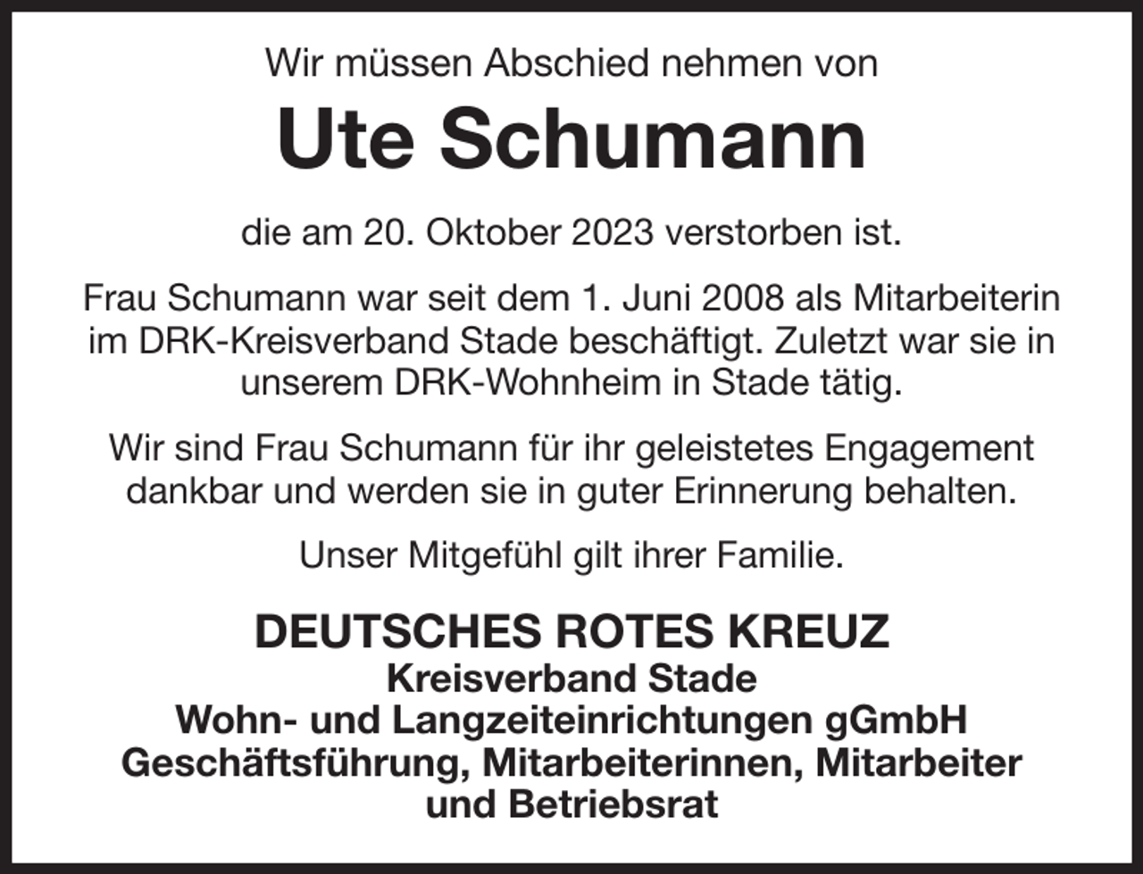 <p>Wir müssen Abschied nehmen von<br />Ute Schumann<br />die am 20. Oktober 2023 verstorben ist.<br />Frau Schumann war seit dem 1. Juni 2008 als Mitarbeiterin<br />im DRK-Kreisverband Stade beschäftigt. Zuletzt war sie in<br />unserem DRK-Wohnheim in Stade tätig.<br />Wir sind Frau Schumann für ihr geleistetes Engagement<br />dankbar und werden sie in guter Erinnerung behalten.<br />Unser Mitgefühl gilt ihrer Familie.<br />DEUTSCHES ROTES KREUZ<br />Kreisverband Stade<br />Wohn- und Langzeiteinrichtungen gGmbH<br />Geschäftsführung, Mitarbeiterinnen, Mitarbeiter<br />und Betriebsrat</p>
