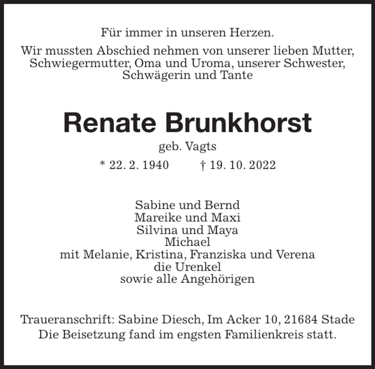 <p>Für immer in unseren Herzen.<br />Wir mussten Abschied nehmen von unserer lieben Mutter,<br />Schwiegermutter, Oma und Uroma, unserer Schwester,<br />Schwägerin und Tante<br />Renate Brunkhorst<br />geb. Vagts<br />* 22. 2. 1940 † 19. 10. 2022<br />Sabine und Bernd<br />Mareike und Maxi<br />Silvina und Maya<br />Michael<br />mit Melanie, Kristina, Franziska und Verena<br />die Urenkel<br />sowie alle Angehörigen<br />Traueranschrift: Sabine Diesch, Im Acker 10, 21684 Stade<br />Die Beisetzung fand im engsten Familienkreis statt.</p>