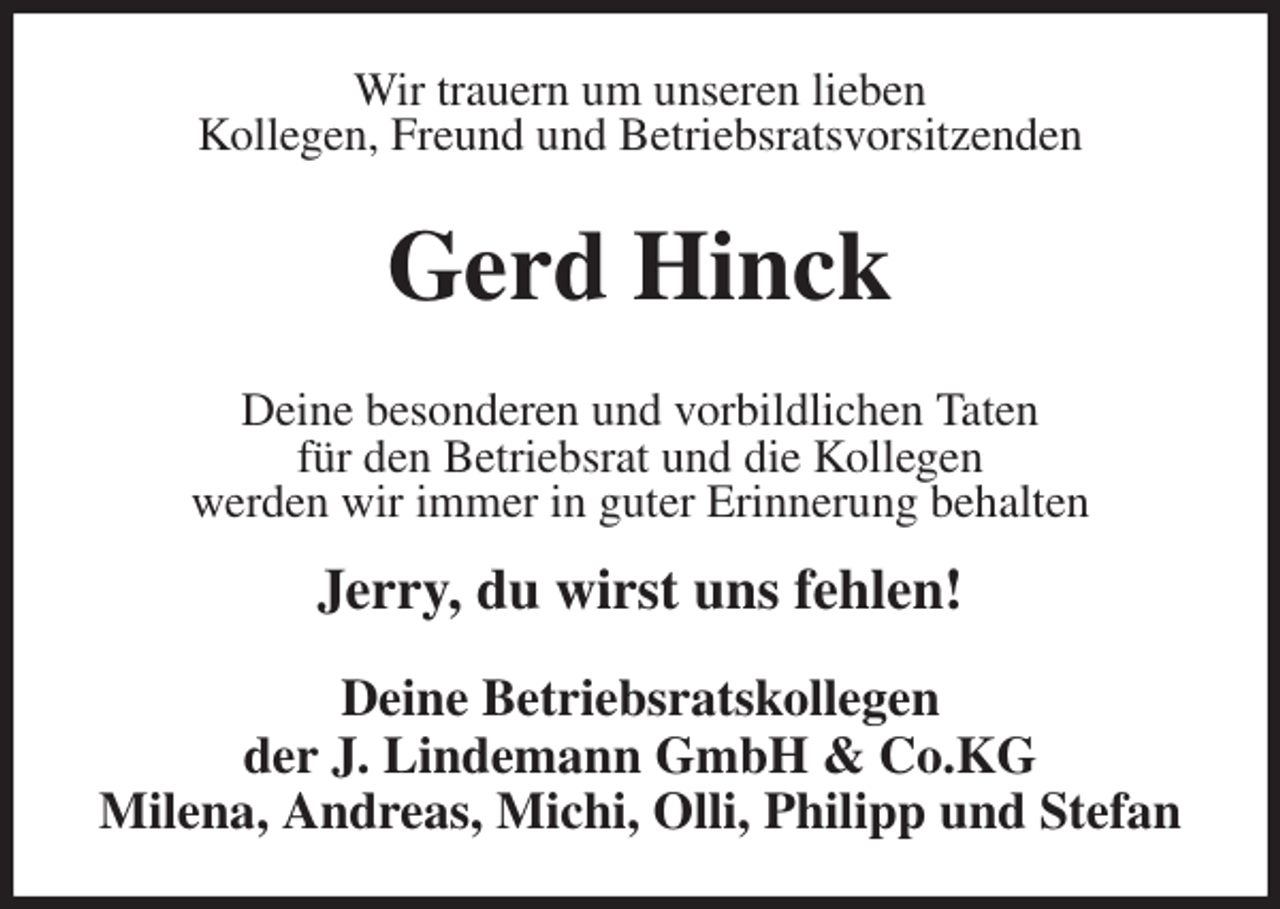 <p>Wir trauern um unseren lieben<br />Kollegen, Freund und Betriebsratsvorsitzenden<br />Gerd Hinck<br />Deine Betriebsratskollegen<br />der J. Lindemann GmbH &amp; Co.KG<br />Milena, Andreas, Michi, Olli, Philipp und Stefan<br />Deine besonderen und vorbildlichen Taten<br />für den Betriebsrat und die Kollegen<br />werden wir immer in guter Erinnerung behalten</p>
<p>Jerry, du wirst uns fehlen!</p>