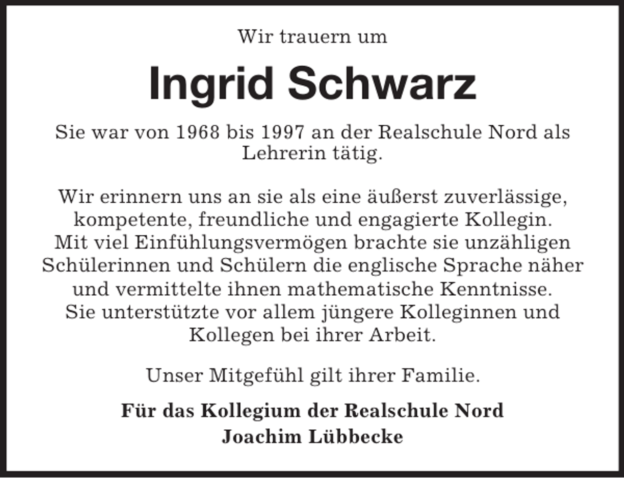 <p>Wir trauern um<br />Ingrid Schwarz<br />Sie war von 1968 bis 1997 an der Realschule Nord als Lehrerin tätig.</p><p>Wir erinnern uns an sie als eine äußerst zuverlässige,<br />kompetente, freundliche und engagierte Kollegin.<br />Mit viel Einfühlungsvermögen brachte sie unzähligen<br />Schülerinnen und Schülern die englische Sprache näher und vermittelte ihnen mathematische Kenntnisse.<br />Sie unterstützte vor allem jüngere Kolleginnen und<br />Kollegen bei ihrer Arbeit.</p><p>Unser Mitgefühl gilt ihrer Familie.<br />Für das Kollegium der Realschule Nord<br />Joachim Lübbecke</p>