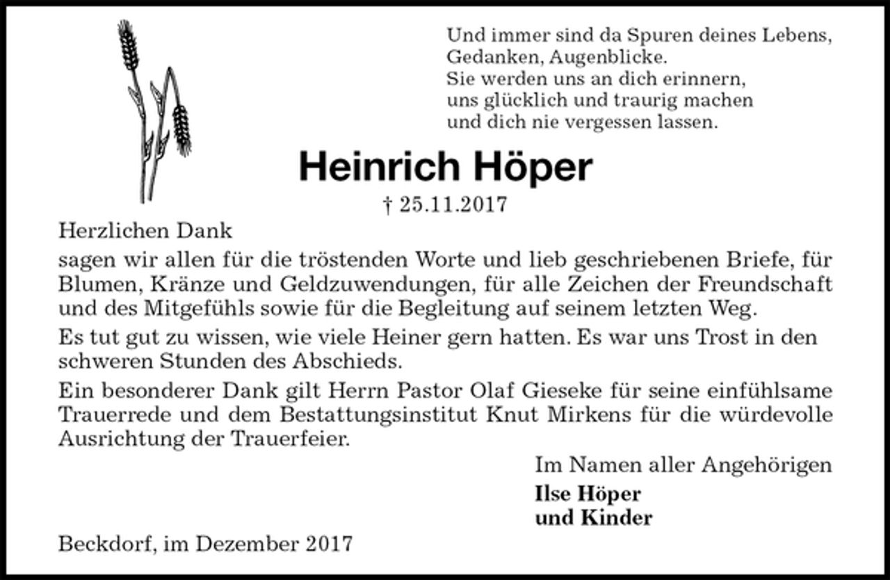 <p>Und immer sind da Spuren deines Lebens,<br />Gedanken, Augenblicke.<br />Sie werden uns an dich erinnern,<br />uns glücklich und traurig machen<br />und dich nie vergessen lassen.<br />Heinrich Höper<br />† 25.11.2017<br />Herzlichen Dank<br />sagen wir allen für die tröstenden Worte und lieb geschriebenen Briefe, für<br />Blumen, Kränze und Geldzuwendungen, für alle Zeichen der Freundschaft<br />und des Mitgefühls sowie für die Begleitung auf seinem letzten Weg.<br />Es tut gut zu wissen, wie viele Heiner gern hatten. Es war uns Trost in den schweren Stunden des Abschieds.<br />Ein besonderer Dank gilt Herrn Pastor Olaf Gieseke für seine einfühlsame<br />Trauerrede und dem Bestattungsinstitut Knut Mirkens für die würdevolle<br />Ausrichtung der Trauerfeier.<br />Im Namen aller Angehörigen<br />Ilse Höper<br />und Kinder<br />Beckdorf, im Dezember 2017</p>