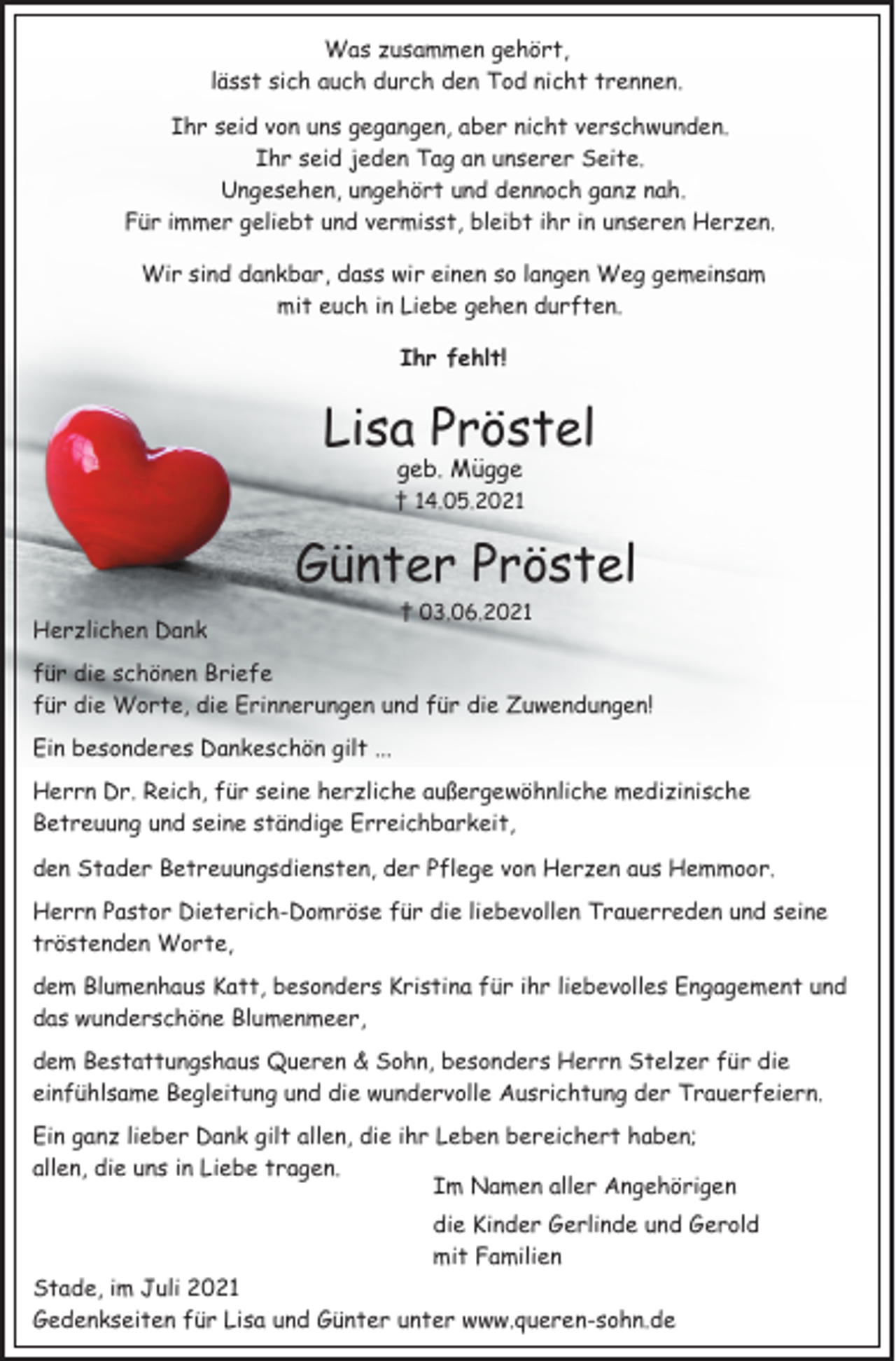 <p>Was zusammen gehört,<br />lässt sich auch durch den Tod nicht trennen.<br />Ihr seid von uns gegangen, aber nicht verschwunden.<br />Ihr seid jeden Tag an unserer Seite.<br />Ungesehen, ungehört und dennoch ganz nah.<br />Für immer geliebt und vermisst, bleibt ihr in unseren Herzen.<br />Wir sind dankbar, dass wir einen so langen Weg gemeinsam<br />mit euch in Liebe gehen durften.<br />Ihr fehlt<br />Lisa Pröstel<br />geb. Mügge<br />† 14.05.2021<br />Günter Pröstel<br />† 03.06.2021<br />Herzlichen Dank<br />für die schönen Briefe<br />für die Worte, die Erinnerungen und für die Zuwendungen!<br />Ein besonderes Dankeschön gilt ...<br />Herrn Dr. Reich, für seine herzliche außergewöhnliche medizinische<br />Betreuung und seine ständige Erreichbarkeit,<br />den Stader Betreuungsdiensten, der Pflege von Herzen aus Hemmoor.<br />Herrn Pastor Dieterich-Domröse für die liebevollen Trauerreden und seine tröstenden Worte, dem Blumenhaus Katt, besonders Kristina für ihr liebevolles Engagement und das wunderschöne Blumenmeer,<br />dem Bestattungshaus Queren &amp; Sohn, besonders Herrn Stelzer für die einfühlsame Begleitung und die wundervolle Ausrichtung der Trauerfeiern.<br />Ein ganz lieber Dank gilt allen, die ihr Leben bereichert haben;<br />allen, die uns in Liebe tragen.<br />Im Namen aller Angehörigen<br />die Kinder Gerlinde und Gerold<br />mit Familien<br />Stade, im Juli 2021<br />Gedenkseiten für Lisa und Günter unter www.queren-sohn.de</p>