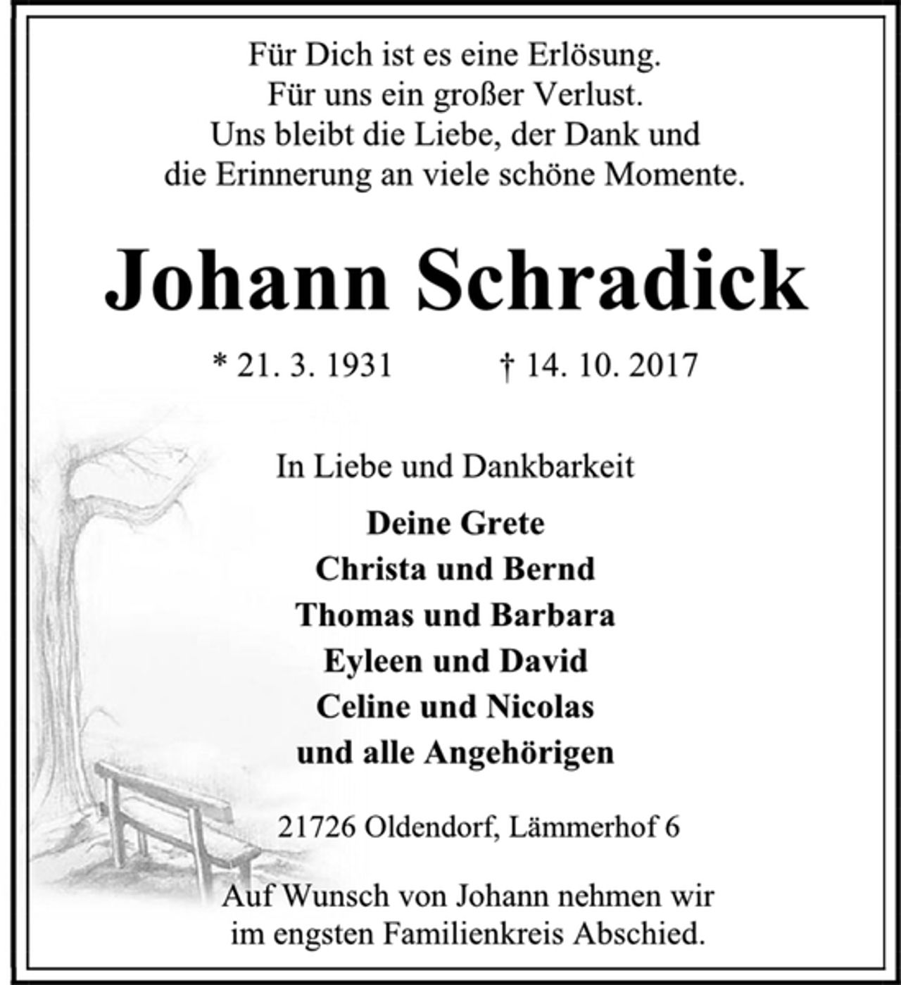 <p>Für Dich ist es eine Erlösung.<br />Für uns ein großer Verlust.<br />Uns bleibt die Liebe, der Dank und<br />die Erinnerung an viele schöne Momente.<br />Johann Schradick<br />* 21. 3. 1931 † 14. 10. 2017<br />In Liebe und Dankbarkeit<br />Deine Grete<br />Christa und Bernd<br />Thomas und Barbara<br />Eyleen und David<br />Celine und Nicolas<br />und alle Angehörigen<br />21726 Oldendorf, Lämmerhof 6<br />Auf Wunsch von Johann nehmen wir<br />im engsten Familienkreis Abschied.<br />2 spaltig x 100 mm<br />im Stader Tageblatt<br />am Montag, 16.10.2017</p>