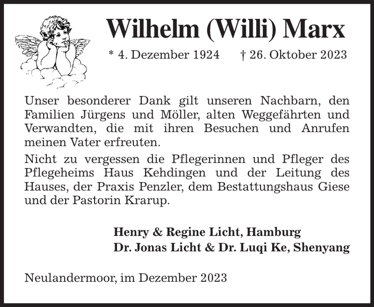 <p>Wilhelm (Willi) Marx<br />* 4. Dezember 1924 † 26. Oktober 2023</p><p>Unser besonderer Dank gilt unseren Nachbarn, den<br />Familien Jürgens und Möller, alten Weggefährten und Verwandten, die mit ihren Besuchen und Anrufen<br />meinen Vater erfreuten.<br />Nicht zu vergessen die Pflegerinnen und Pfleger des Pflegeheims Haus Kehdingen und der Leitung des<br />Hauses, der Praxis Penzler, dem Bestattungshaus Giese und der Pastorin Krarup.<br />Henry &amp; Regine Licht, Hamburg<br />Dr. Jonas Licht &amp; Dr. Luqi Ke, Shenyang<br />Neulandermoor, im Dezember 2023</p>