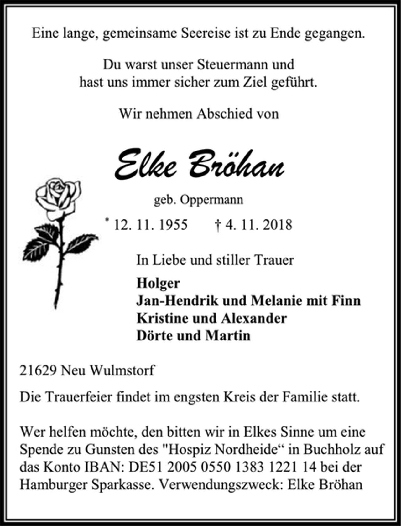 <p>Eine lange, gemeinsame Seereise ist zu Ende gegangen.<br />Du warst unser Steuermann und<br />hast uns immer sicher zum Ziel geführt.<br />Wir nehmen Abschied von<br />Elke Bröhan<br />geb. Oppermann<br />* 12. 11. 1955 † 4. 11. 2018<br />In Liebe und stiller Trauer<br />Holger<br />Jan-Hendrik und Melanie mit Finn<br />Kristine und Alexander<br />Dörte und Martin<br />21629 Neu Wulmstorf<br />Die Trauerfeier findet im engsten Kreis der Familie statt.<br />Wer helfen möchte, den bitten wir in Elkes Sinne um eine Spende zu Gunsten des "Hospiz Nordheide“ in Buchholz auf das Konto IBAN: DE51 2005 0550 1383 1221 14 bei der Hamburger Sparkasse. Verwendungszweck: Elke Bröhan</p>