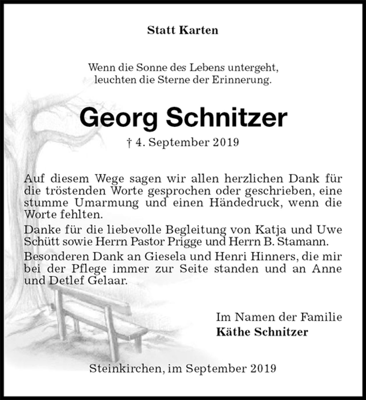 <p>Statt Karten<br />Wenn die Sonne des Lebens untergeht,<br />leuchten die Sterne der Erinnerung.<br />Georg Schnitzer<br />† 4. September 2019<br />Auf diesem Wege sagen wir allen herzlichen Dank für die tröstenden Worte gesprochen oder geschrieben, eine stumme Umarmung und einen Händedruck, wenn die Worte fehlten.<br />Danke für die liebevolle Begleitung von Katja und Uwe Schütt sowie Herrn Pastor Prigge und Herrn B. Stamann.<br />Besonderen Dank an Giesela und Henri Hinners, die mir bei der Pflege immer zur Seite standen und an Anne und Detlef Gelaar.<br />Im Namen der Familie<br />Käthe Schnitzer<br />Steinkirchen, im September 2019</p>