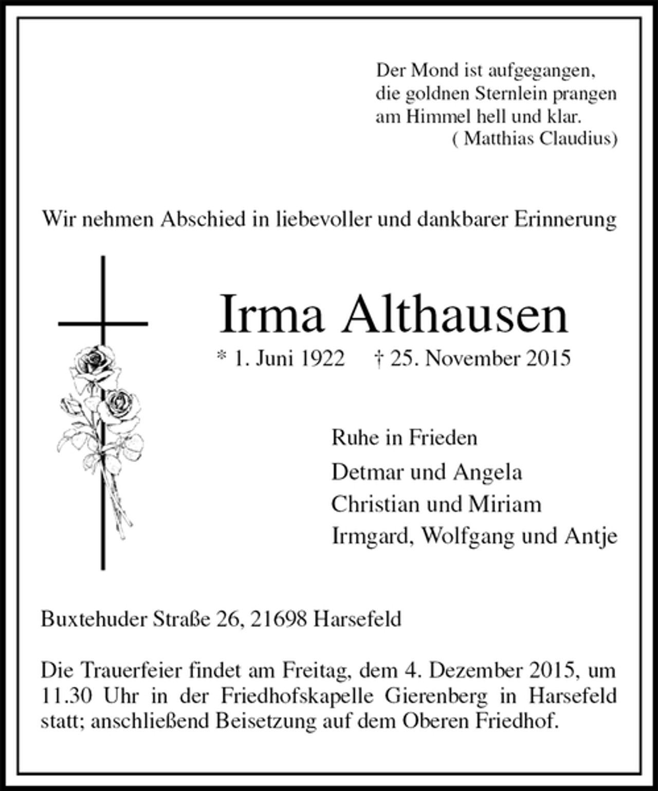 <p>Der Mond ist aufgegangen,<br />die goldnen Sternlein prangen<br />am Himmel hell und klar.<br />( Matthias Claudius)<br />Wir nehmen Abschied in liebevoller und dankbarer Erinnerung<br />Irma Althausen<br />* 1. Juni 1922 † 25. November 2015<br />Ruhe in Frieden<br />Detmar und Angela<br />Christian und Miriam<br />Irmgard, Wolfgang und Antje<br />Buxtehuder Straße 26, 21698 Harsefeld</p><p>Die Trauerfeier findet am Freitag, dem 4. Dezember 2015, um 11.30 Uhr in der Friedhofskapelle Gierenberg in Harsefeld statt; anschließend Beisetzung auf dem Oberen Friedhof.</p>