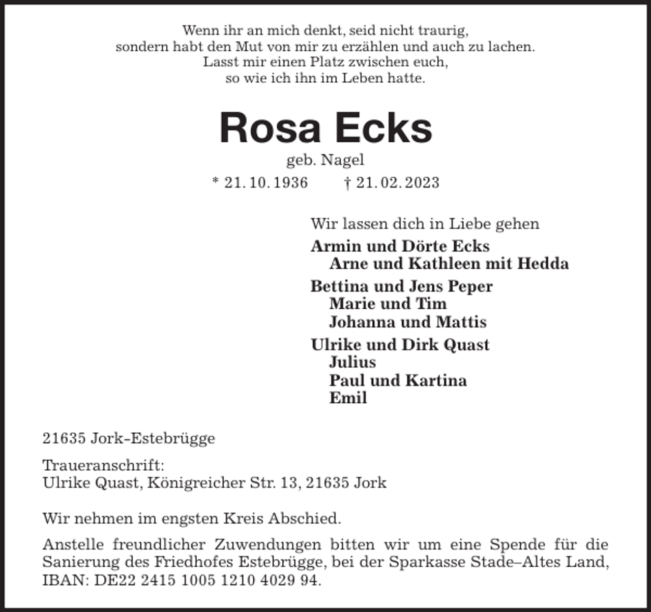 <p>Wenn ihr an mich denkt, seid nicht traurig,<br />sondern habt den Mut von mir zu erzählen und auch zu lachen.<br />Lasst mir einen Platz zwischen euch,<br />so wie ich ihn im Leben hatte.<br />Rosa Ecks<br />geb. Nagel<br />* 21. 10. 1936 † 21. 02. 2023<br />Wir lassen dich in Liebe gehen<br />Armin und Dörte Ecks<br />Arne und Kathleen mit Hedda<br />Bettina und Jens Peper<br />Marie und Tim<br />Johanna und Mattis<br />Ulrike und Dirk Quast<br />Julius<br />Paul und Kartina<br />Emil<br />21635 Jork-Estebrügge<br />Traueranschrift:<br />Ulrike Quast, Königreicher Str. 13, 21635 Jork</p><p>Wir nehmen im engsten Kreis Abschied.<br />Anstelle freundlicher Zuwendungen bitten wir um eine Spende für die<br />Sanierung des Friedhofes Estebrügge, bei der Sparkasse Stade-Altes Land, IBAN: DE22 2415 1005 1210 4029 94.</p>