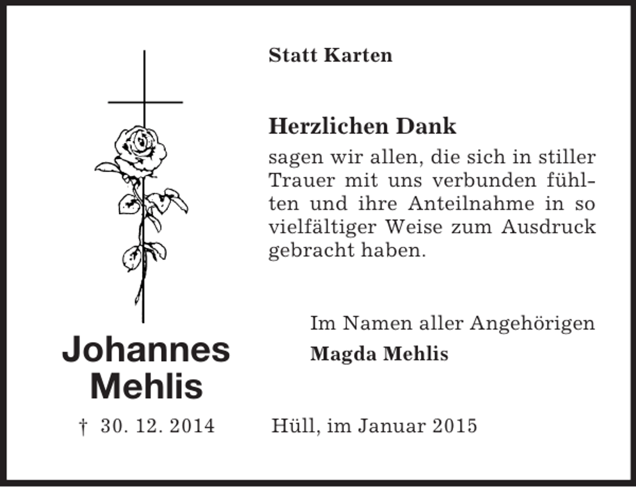<p>Johannes<br />Mehlis<br />† 30. 12. 2014<br />Statt Karten<br />Herzlichen Dank<br />sagen wir allen, die sich in stiller Trauer mit uns verbunden fühlten und ihre Anteilnahme in so vielfältiger Weise zum Ausdruck gebracht haben.<br />Im Namen aller Angehörigen<br />Magda Mehlis<br />Hüll, im Januar 2015</p>