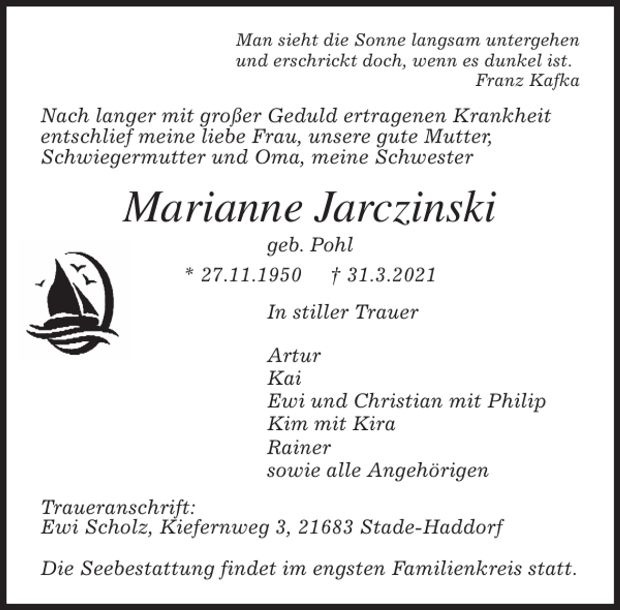 <p>Man sieht die Sonne langsam untergehen<br />und erschrickt doch, wenn es dunkel ist.<br />Franz Kafka<br />Nach langer mit großer Geduld ertragenen Krankheit<br />entschlief meine liebe Frau, unsere gute Mutter,<br />Schwiegermutter und Oma, meine Schwester<br />Marianne Jarczinski<br />geb. Pohl<br />* 27.11.1950 † 31.3.2021<br />In stiller Trauer</p>
<p>Artur<br />Kai<br />Ewi und Christian mit Philip<br />Kim mit Kira<br />Rainer<br />sowie alle Angehörigen<br />Traueranschrift:<br />Ewi Scholz, Kiefernweg 3, 21683 Stade-Haddorf</p>
<p>Die Seebestattung findet im engsten Familienkreis statt.</p>