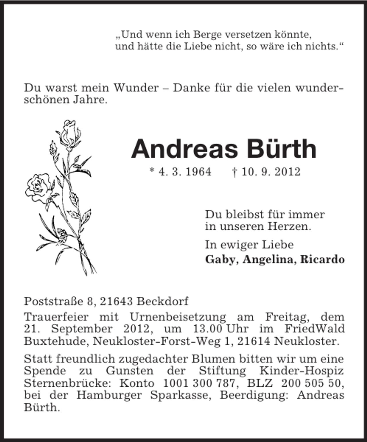 <p>„Und wenn ich Berge versetzen könnte,<br />und hätte die Liebe nicht, so wäre ich nichts.“</p>
<p>Du warst mein Wunder – Danke für die vielen wunderschönen Jahre.</p>
<p>Andreas Bürth<br />* 4. 3. 1964</p>
<p>† 10. 9. 2012</p>
<p>Du bleibst für immer<br />in unseren Herzen.<br />In ewiger Liebe<br />Gaby, Angelina, Ricardo</p>
<p>Poststraße 8, 21643 Beckdorf<br />Trauerfeier mit Urnenbeisetzung am Freitag, dem<br />21. September 2012, um 13.00 Uhr im FriedWald<br />Buxtehude, Neukloster-Forst-Weg 1, 21614 Neukloster.<br />Statt freundlich zugedachter Blumen bitten wir um eine<br />Spende zu Gunsten der Stiftung Kinder-Hospiz<br />Sternenbrücke: Konto 1001 300 787, BLZ 200 500,<br />bei der Hamburger Sparkasse, Beerdigung: Andreas<br />Bürth.</p>