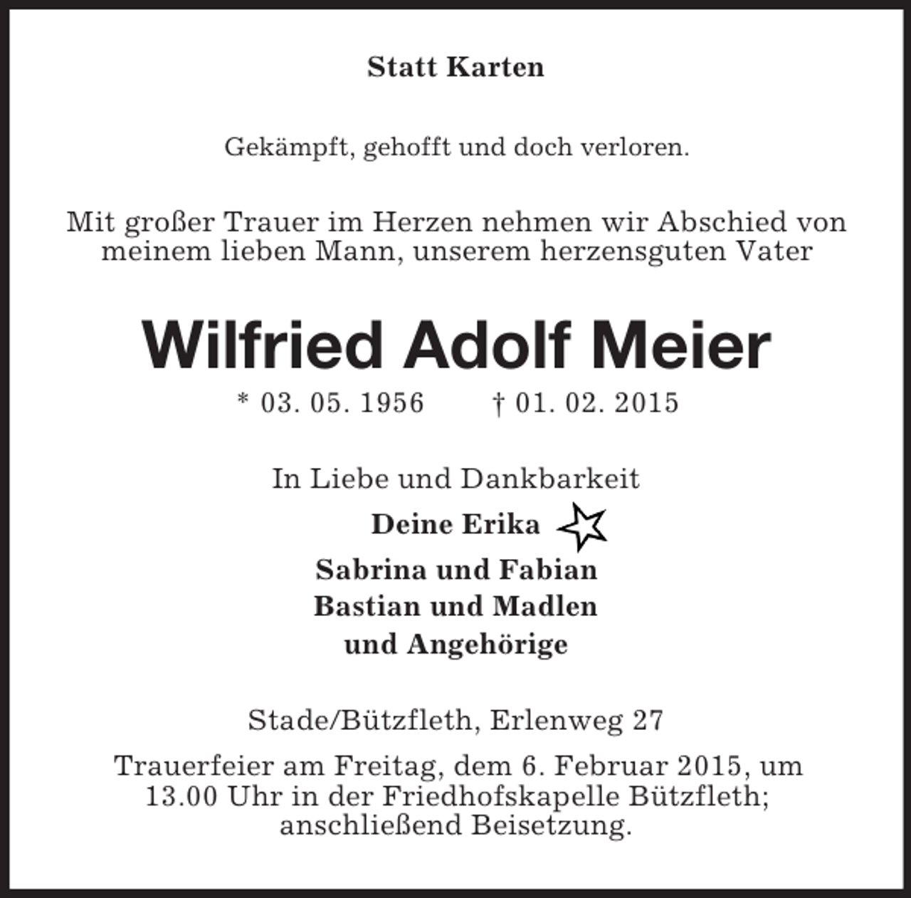 <p>Statt Karten<br />Gekämpft, gehofft und doch verloren.<br />Mit großer Trauer im Herzen nehmen wir Abschied von meinem lieben Mann, unserem herzensguten Vater<br />Wilfried Adolf Meier<br />* 03. 05. 1956 † 01. 02. 2015<br />In Liebe und Dankbarkeit<br />Deine Erika<br />Sabrina und Fabian<br />Bastian und Madlen<br />und Angehörige<br />Stade/Bützfleth, Erlenweg 27<br />Trauerfeier am Freitag, dem 6. Februar 2015, um<br />13.00 Uhr in der Friedhofskapelle Bützfleth;<br />anschließend Beisetzung.</p>