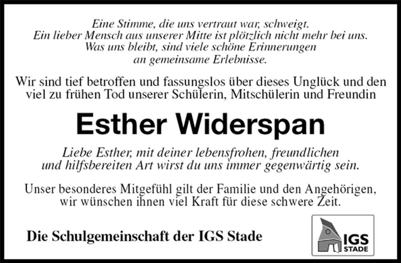 <p>Eine Stimme, die uns vertraut war, schweigt.<br />Ein lieber Mensch aus unserer Mitte ist plötzlich nicht mehr bei uns.<br />Was uns bleibt, sind viele schöne Erinnerungen<br />an gemeinsame Erlebnisse.<br />Wir sind tief betroffen und fassungslos über dieses Unglück und den viel zu frühen Tod unserer Schülerin, Mitschülerin und Freundin<br />Esther Widerspan<br />Liebe Esther, mit deiner lebensfrohen, freundlichen<br />und hilfsbereiten Art wirst du uns immer gegenwärtig sein.<br />Unser besonderes Mitgefühl gilt der Familie und den Angehörigen, wir wünschen ihnen viel Kraft für diese schwere Zeit.</p><p>Die Schulgemeinschaft der IGS Stade</p>