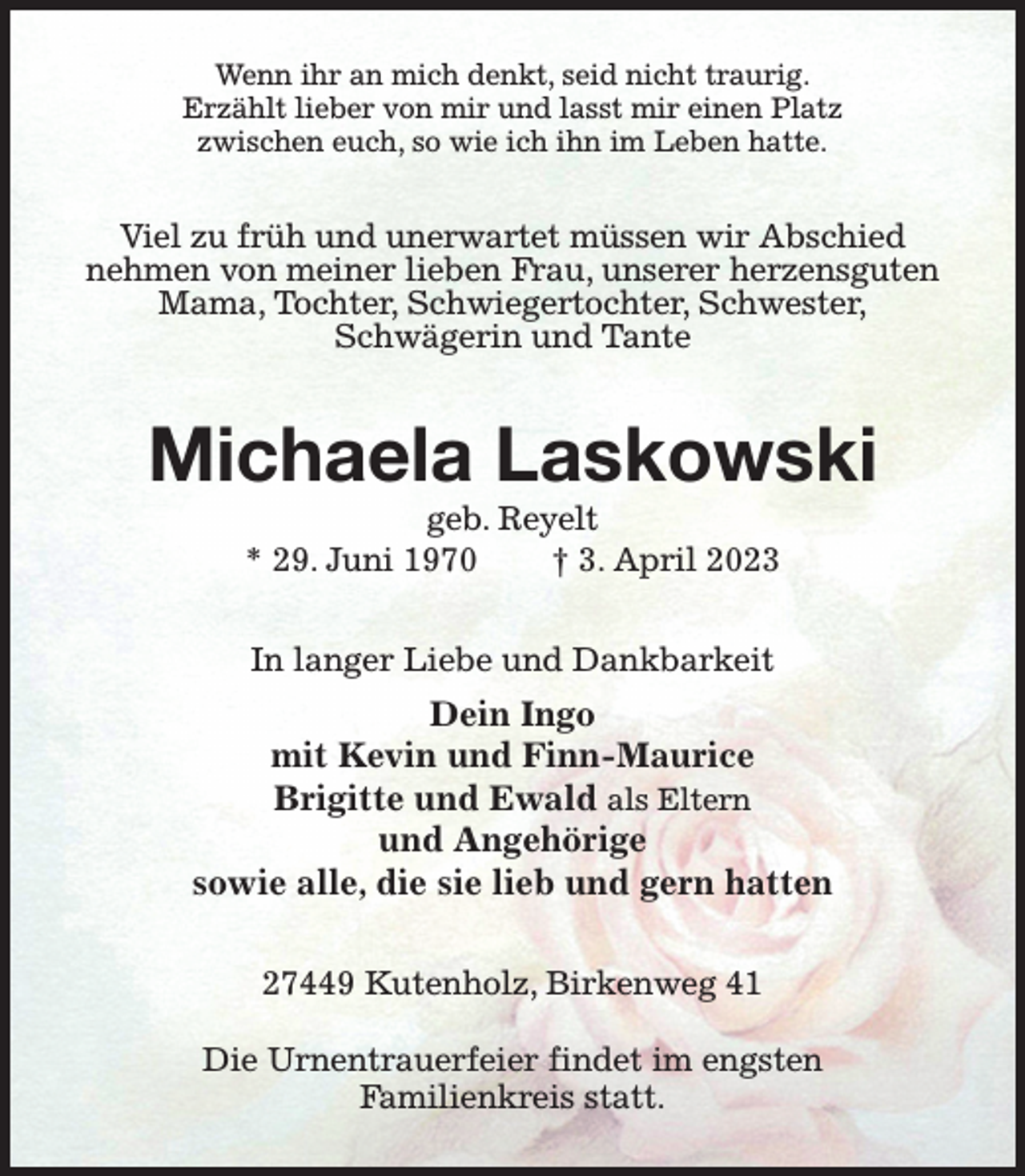<p>Wenn ihr an mich denkt, seid nicht traurig.<br />Erzählt lieber von mir und lasst mir einen Platz<br />zwischen euch, so wie ich ihn im Leben hatte.<br />Viel zu früh und unerwartet müssen wir Abschied<br />nehmen von meiner lieben Frau, unserer herzensguten Mama, Tochter, Schwiegertochter, Schwester,<br />Schwägerin und Tante<br />Michaela Laskowski<br />geb. Reyelt<br />* 29. Juni 1970 † 3. April 2023<br />In langer Liebe und Dankbarkeit<br />Dein Ingo<br />mit Kevin und Finn-Maurice<br />Brigitte und Ewald als Eltern<br />und Angehörige<br />sowie alle, die sie lieb und gern hatten<br />27449 Kutenholz, Birkenweg 41</p><p>Die Urnentrauerfeier findet im engsten<br />Familienkreis statt.</p>